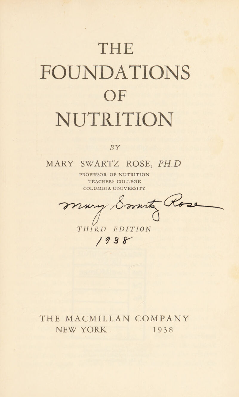 THE FOUNDATIONS OF NUTRITION BY MARY SWARTZ ROSE, PHD PROFESSOR OF NUTRITION TEACHERS COLLEGE COLUMBIA UNIVERSITY /^sr THE MACMILLAN COMPANY NEW YORK 1938