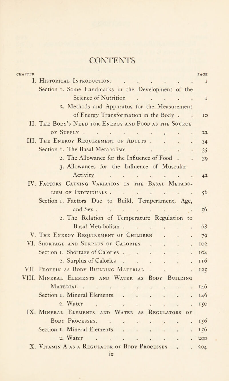 CONTENTS CHAPTER I. Historical Introduction. ...... Section i. Some Landmarks in the Development of the Science of Nutrition . 2. Methods and Apparatus for the Measurement of Energy Transformation in the Body . II. The Body’s Need for Energy and Food as the Source of Supply ......... III. The Energy Requirement of Adults . . . . Section i. The Basal Metabolism . . . . . 2. The Allowance for the Influence of Food . 3. Allowances for the Influence of Muscular Activity ....... IV. Factors Causing Variation in the Basal Metabo- lism of Individuals ....... Section 1. Factors Due to Build, Temperament, Age, and Sex ........ 2. The Relation of Temperature Regulation to Basal Metabolism ...... V. The Energy Requirement of Children VI. Shortage and Surplus of Calories . . . . Section 1. Shortage of Calories ...... 2. Surplus of Calories ...... VII. Protein as Body Building Material . . . . VIII. Mineral Elements and Water as Body Building Material ......... Section 1. Mineral Elements ...... 2. Water ........ IX. Mineral Elements and Water as Regulators of Body Processes. Section 1. Mineral Elements ...... 2. Water ........ X. Vitamin A as a Regulator of Body Processes PAGE I I IO 22 34 35 39 42 56 56 68 79 102 104 116 125 146 146 150 156 156 200 204