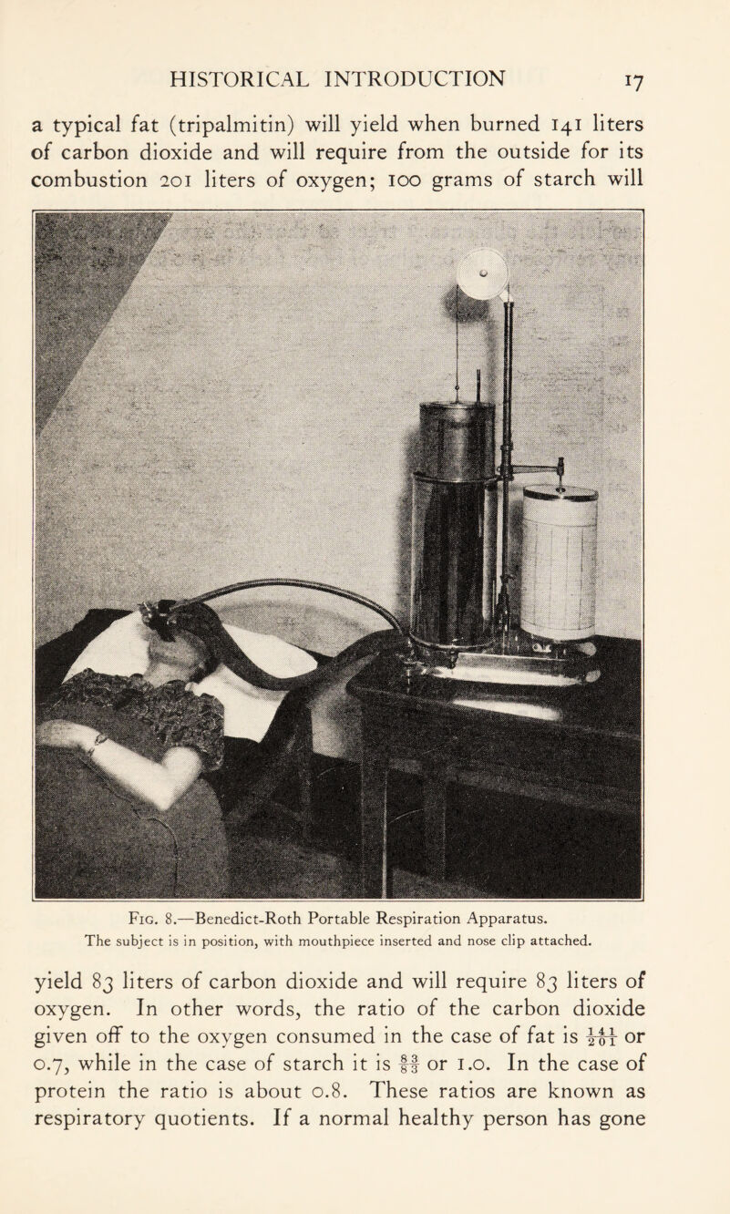 a typical fat (tripalmitin) will yield when burned 141 liters of carbon dioxide and will require from the outside for its combustion 201 liters of oxygen; 100 grams of starch will Fig. 8.—Benedict-Roth Portable Respiration Apparatus. The subject is in position, with mouthpiece inserted and nose clip attached. yield 83 liters of carbon dioxide and will require 83 liters of oxygen. In other words, the ratio of the carbon dioxide given off to the oxygen consumed in the case of fat is My or 0.7, while in the case of starch it is ff or 1.0. In the case of protein the ratio is about 0.8. These ratios are known as respiratory quotients. If a normal healthy person has gone