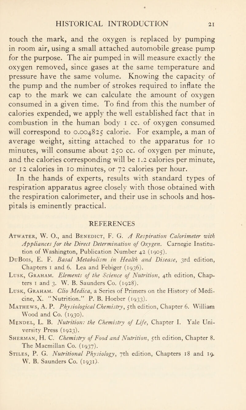 touch the mark, and the oxygen is replaced by pumping in room air, using a small attached automobile grease pump for the purpose. The air pumped in will measure exactly the oxygen removed, since gases at the same temperature and pressure have the same volume. Knowing the capacity of the pump and the number of strokes required to inflate the cap to the mark we can calculate the amount of oxygen consumed in a given time. To find from this the number of calories expended, we apply the well established fact that in combustion in the human body i cc. of oxygen consumed will correspond to 0.004825 calorie. For example, a man of average weight, sitting attached to the apparatus for 10 minutes, will consume about 250 cc. of oxygen per minute, and the calories corresponding will be 1.2 calories per minute, or 12 calories in 10 minutes, or 72 calories per hour. In the hands of experts, results with standard types of respiration apparatus agree closely with those obtained with the respiration calorimeter, and their use in schools and hos- pitals is eminently practical. REFERENCES Atwater, W. O., and Benedict, F. G. A Respiration Calorimeter with Appliances for the Direct Determination of Oxygen. Carnegie Institu- tion of Washington, Publication Number 42 (1905). DuBois, E. F. Basal Metabolism in Health and Disease, 3rd edition, Chapters 1 and 6. Lea and Febiger (1936). Lusk, Graham. Elements of the Science of Nutrition, 4th edition, Chap- ters 1 and 3. W. B. Saunders Co. (1928). Lusk, Graham. Clio Medica, a Series of Primers on the History of Medi- cine, X. “Nutrition.” P. B. Hoeber (1933). Mathews, A. P. Physiological Chemistry, 5th edition, Chapter 6. William Wood and Co. (1930). Mendel, L. B. Nutrition: the Chemistry of Life, Chapter I. Yale Uni- versity Press (1923). Sherman, H. C. Chemistry of Food and Nutrition, 5th edition, Chapter 8. The Macmillan Co. (1937). Stiles, P. G. Nutritional Physiology, 7th edition, Chapters 18 and 19. W. B. Saunders Co. (1931)-