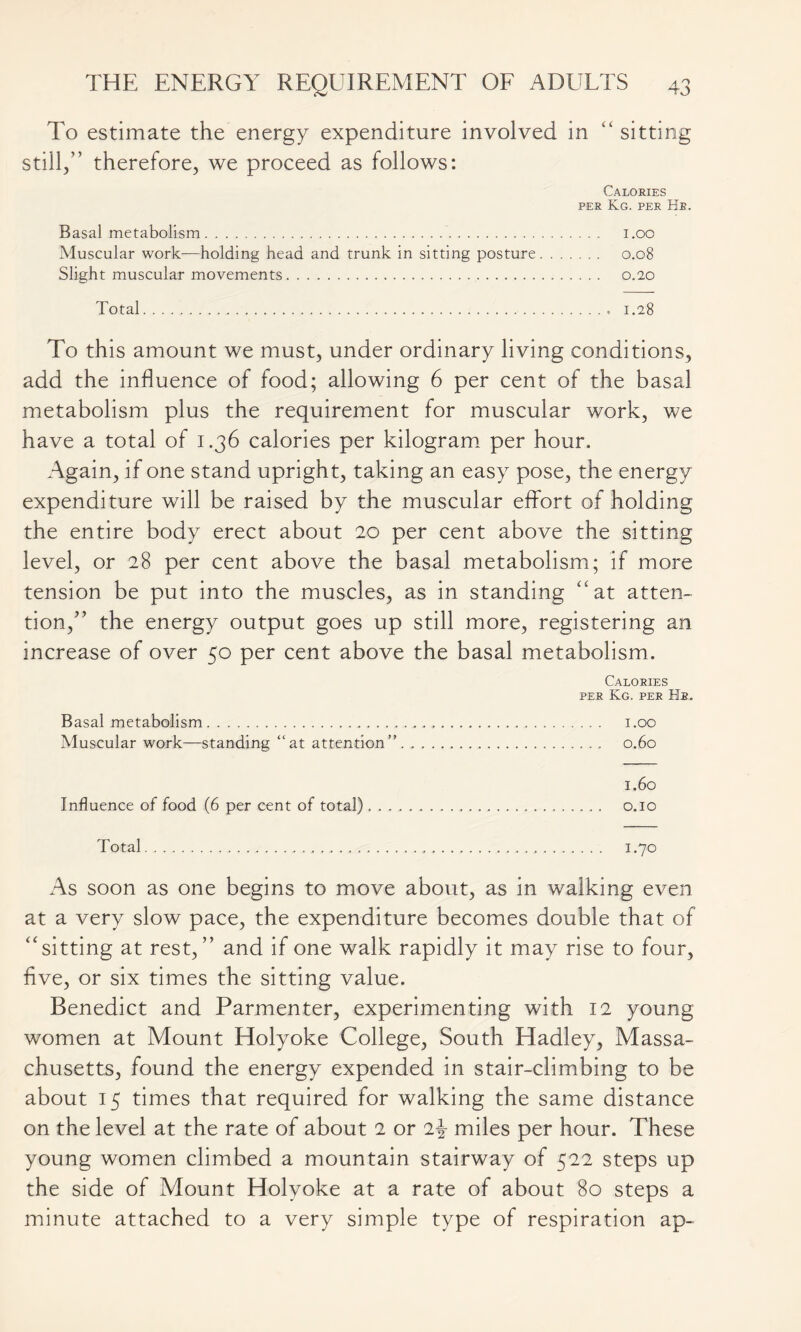 To estimate the energy expenditure involved in “ sitting still,” therefore, we proceed as follows: Calories per Kg. per Hr. Basal metabolism i.oo Muscular work—holding head and trunk in sitting posture 0.08 Slight muscular movements 0.20 Total 1.28 To this amount we must, under ordinary living conditions, add the influence of food; allowing 6 per cent of the basal metabolism plus the requirement for muscular work, we have a total of 1.36 calories per kilogram per hour. Again, if one stand upright, taking an easy pose, the energy expenditure will be raised by the muscular effort of holding the entire body erect about 20 per cent above the sitting level, or 28 per cent above the basal metabolism; if more tension be put into the muscles, as in standing “at atten- tion,” the energy output goes up still more, registering an increase of over 50 per cent above the basal metabolism. Calories per Kg. per Hr. Basal metabolism i.oo Muscular work—standing “at attention” 0.60 1.60 Influence of food (6 per cent of total) o.io Total 1.70 As soon as one begins to move about, as in walking even at a very slow pace, the expenditure becomes double that of “sitting at rest,” and if one walk rapidly it may rise to four, five, or six times the sitting value. Benedict and Parmenter, experimenting with 12 young women at Mount Holyoke College, South Hadley, Massa- chusetts, found the energy expended in stair-climbing to be about 15 times that required for walking the same distance on the level at the rate of about 2 or 2-§- miles per hour. These young women climbed a mountain stairway of 522 steps up the side of Mount Holyoke at a rate of about 80 steps a minute attached to a very simple type of respiration ap-