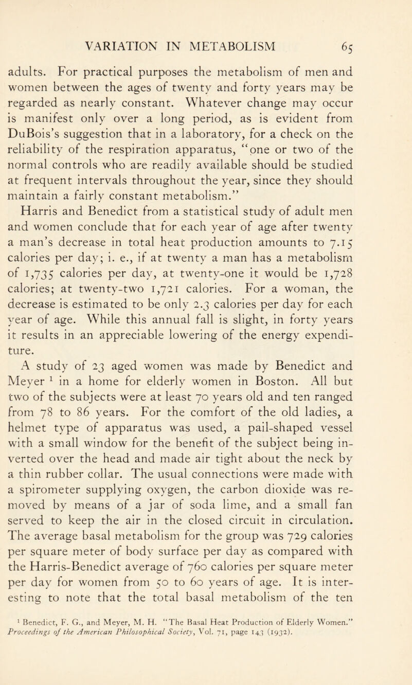 adults. For practical purposes the metabolism of men and women between the ages of twenty and forty years may be regarded as nearly constant. Whatever change may occur is manifest only over a long period, as is evident from DuBois’s suggestion that in a laboratory, for a check on the reliability of the respiration apparatus, “one or two of the normal controls who are readily available should be studied at frequent intervals throughout the year, since they should maintain a fairly constant metabolism.” Harris and Benedict from a statistical study of adult men and women conclude that for each year of age after twenty a man’s decrease in total heat production amounts to 7.15 calories per day; i. e., if at twenty a man has a metabolism of 1,735 calories per day, at twenty-one it would be 1,728 calories; at twenty-two 1,721 calories. For a woman, the decrease is estimated to be only 2.3 calories per day for each year of age. While this annual fall is slight, in forty years it results in an appreciable lowering of the energy expendi- ture. A study of 23 aged women was made by Benedict and Meyer 1 in a home for elderly women in Boston. All but two of the subjects were at least 70 years old and ten ranged from 78 to 86 years. For the comfort of the old ladies, a helmet type of apparatus was used, a pail-shaped vessel with a small window for the benefit of the subject being in- verted over the head and made air tight about the neck by a thin rubber collar. The usual connections were made with a spirometer supplying oxygen, the carbon dioxide was re- moved by means of a jar of soda lime, and a small fan served to keep the air in the closed circuit in circulation. The average basal metabolism for the group was 729 calories per square meter of body surface per day as compared with the Harris-Benedict average of 760 calories per square meter per day for women from 50 to 60 years of age. It is inter- esting to note that the total basal metabolism of the ten 1 Benedict, F. G., and Meyer, M. H. “The Basal Heat Production of Elderly Women,” Proceedings of the American Philosophical Society, Vol. 71, page 14,3 (1932).