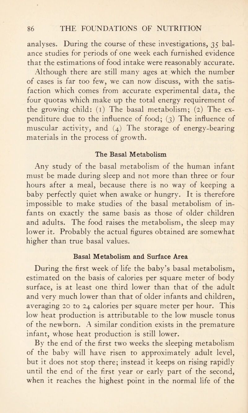 analyses. During the course of these investigations, 35 bal- ance studies for periods of one week each furnished evidence that the estimations of food intake were reasonably accurate. xAlthough there are still many ages at which the number of cases is far too few, we can now discuss, with the satis- faction which comes from accurate experimental data, the four quotas which make up the total energy requirement of the growing child: (1) The basal metabolism; (2) The ex- penditure due to the influence of food; (3) The influence of muscular activity, and (4) The storage of energy-bearing materials in the process of growth. The Basal Metabolism Any study of the basal metabolism of the human infant must be made during sleep and not more than three or four hours after a meal, because there is no way of keeping a baby perfectly quiet when awake or hungry. It is therefore impossible to make studies of the basal metabolism of in- fants on exactly the same basis as those of older children and adults. The food raises the metabolism, the sleep may lower it. Probably the actual figures obtained are somewhat higher than true basal values. Basal Metabolism and Surface Area During the first week of life the baby’s basal metabolism, estimated on the basis of calories per square meter of body surface, is at least one third lower than that of the adult and very much lower than that of older infants and children, averaging 20 to 24 calories per square meter per hour. This low heat production is attributable to the low muscle tonus of the newborn. A similar condition exists in the premature infant, whose heat production is still lower. By the end of the first two weeks the sleeping metabolism of the baby will have risen to approximately adult level, but it does not stop there; instead it keeps on rising rapidiy until the end of the first year or early part of the second, when it reaches the highest point in the normal life of the