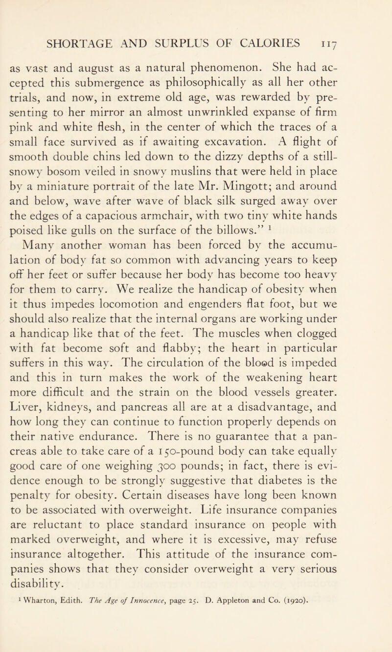 as vast and august as a natural phenomenon. She had ac- cepted this submergence as philosophically as all her other trials, and now, in extreme old age, was rewarded by pre- senting to her mirror an almost unwrinkled expanse of firm pink and white flesh, in the center of which the traces of a small face survived as if awaiting excavation. A flight of smooth double chins led down to the dizzy depths of a still- snowy bosom veiled in snowy muslins that were held in place by a miniature portrait of the late Mr. Mingott; and around and below, wave after wave of black silk surged away over the edges of a capacious armchair, with two tiny white hands poised like gulls on the surface of the billows.” 1 Many another woman has been forced by the accumu- lation of body fat so common with advancing years to keep off her feet or suffer because her body has become too heavy for them to carry. We realize the handicap of obesity when it thus impedes locomotion and engenders flat foot, but we should also realize that the internal organs are working under a handicap like that of the feet. The muscles when clogged with fat become soft and flabby; the heart in particular suffers in this way- The circulation of the blood is impeded and this in turn makes the work of the weakening heart more difficult and the strain on the blood vessels greater. Liver, kidneys, and pancreas all are at a disadvantage, and how long they can continue to function properly depends on their native endurance. There is no guarantee that a pan- creas able to take care of a 150-pound body can take equally good care of one weighing 300 pounds; in fact, there is evi- dence enough to be strongly suggestive that diabetes is the penalty for obesity. Certain diseases have long been known to be associated with overweight. Life insurance companies are reluctant to place standard insurance on people with marked overweight, and where it is excessive, may refuse insurance altogether. This attitude of the insurance com- panies shows that they consider overweight a very serious disability. 1 Wharton, Edith. The Age of Innocence, page 25. D. Appleton and Co. (1920).