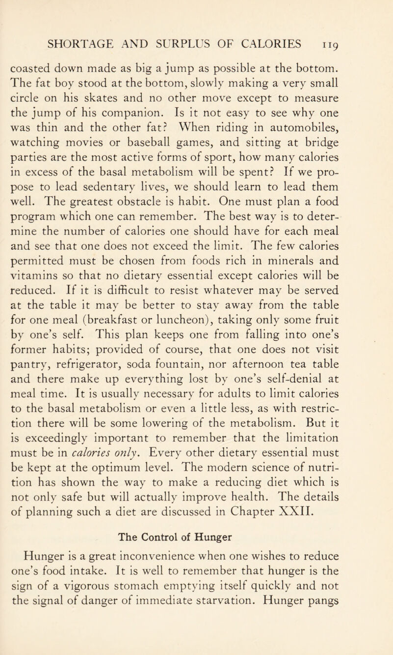 coasted down made as big a jump as possible at the bottom. The fat boy stood at the bottom, slowly making a very small circle on his skates and no other move except to measure the jump of his companion. Is it not easy to see why one was thin and the other fat? When riding in automobiles, watching movies or baseball games, and sitting at bridge parties are the most active forms of sport, how many calories in excess of the basal metabolism will be spent? If we pro- pose to lead sedentary lives, we should learn to lead them well. The greatest obstacle is habit. One must plan a food program which one can remember. The best way is to deter- mine the number of calories one should have for each meal and see that one does not exceed the limit. The few calories permitted must be chosen from foods rich in minerals and vitamins so that no dietary essential except calories will be reduced. If it is difficult to resist whatever may be served at the table it may be better to stay away from the table for one meal (breakfast or luncheon), taking only some fruit by one’s self. This plan keeps one from falling into one’s former habits; provided of course, that one does not visit pantry, refrigerator, soda fountain, nor afternoon tea table and there make up everything lost by one’s self-denial at meal time. It is usually necessary for adults to limit calories to the basal metabolism or even a little less, as with restric- tion there will be some lowering of the metabolism. But it is exceedingly important to remember that the limitation must be in calories only. Every other dietary essential must be kept at the optimum level. The modern science of nutri- tion has shown the way to make a reducing diet which is not only safe but will actually improve health. The details of planning such a diet are discussed in Chapter XXII. The Control of Hunger Hunger is a great inconvenience when one wishes to reduce one’s food intake. It is well to remember that hunger is the sign of a vigorous stomach emptying itself quickly and not the signal of danger of immediate starvation. Hunger pangs