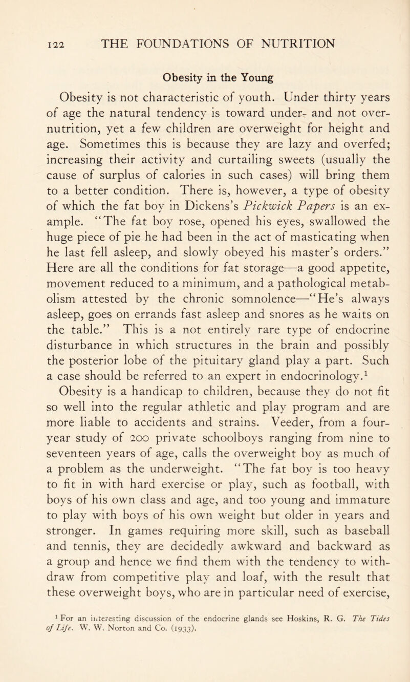 Obesity in the Young Obesity is not characteristic of youth. Under thirty years of age the natural tendency is toward under- and not over- nutrition, yet a few children are overweight for height and age. Sometimes this is because they are lazy and overfed; increasing their activity and curtailing sweets (usually the cause of surplus of calories in such cases) will bring them to a better condition. There is, however, a type of obesity of which the fat boy in Dickens’s Pickwick Papers is an ex- ample. “The fat boy rose, opened his eyes, swallowed the huge piece of pie he had been in the act of masticating when he last fell asleep, and slowly obeyed his master’s orders.” Here are all the conditions for fat storage—a good appetite, movement reduced to a minimum, and a pathological metab- olism attested by the chronic somnolence—“He’s always asleep, goes on errands fast asleep and snores as he waits on the table.” This is a not entirely rare type of endocrine disturbance in which structures in the brain and possibly the posterior lobe of the pituitary gland play a part. Such a case should be referred to an expert in endocrinology.1 Obesity is a handicap to children, because they do not fit so well into the regular athletic and play program and are more liable to accidents and strains. Veeder, from a four- year study of 200 private schoolboys ranging from nine to seventeen years of age, calls the overweight boy as much of a problem as the underweight. “The fat boy is too heavy to fit in with hard exercise or play, such as football, with boys of his own class and age, and too young and immature to play with boys of his own weight but older in years and stronger. In games requiring more skill, such as baseball and tennis, they are decidedly awkward and backward as a group and hence we find them with the tendency to with- draw from competitive play and loaf, with the result that these overweight boys, who are in particular need of exercise, 1 For an interesting discussion of the endocrine glands see Hoskins, R. G. The Tides of Life. W. W. Norton and Co. (1933).