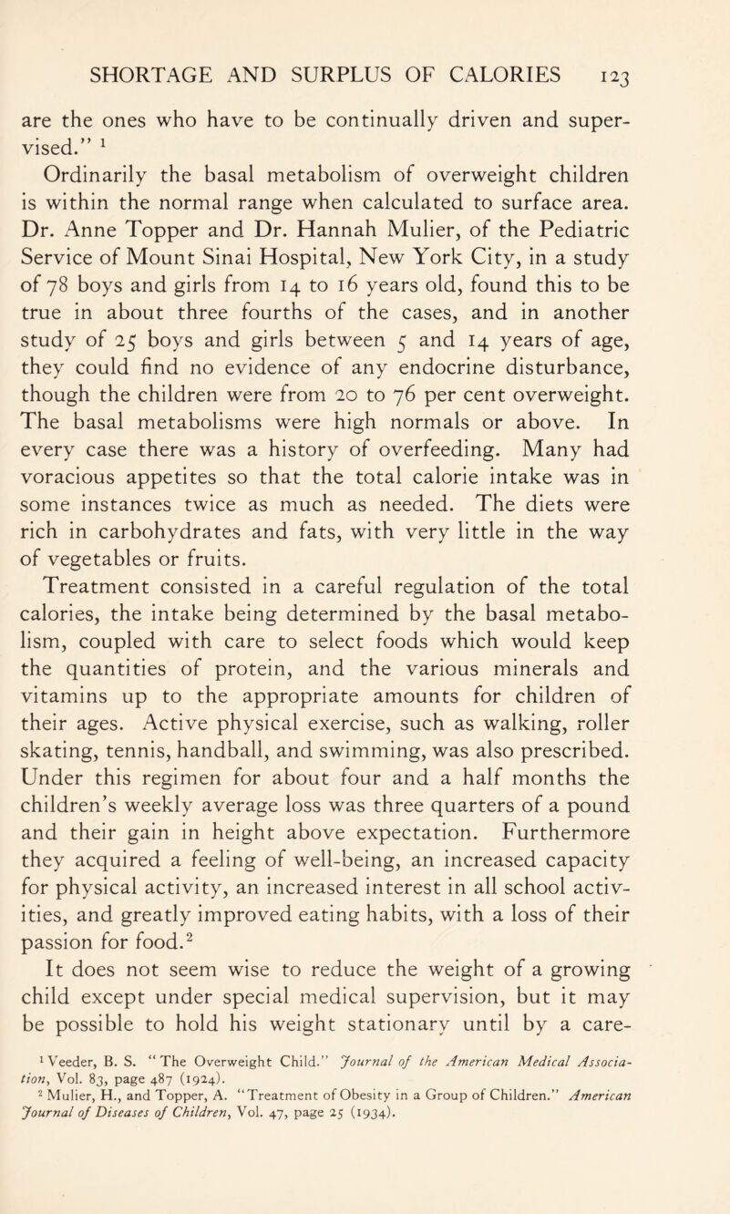 are the ones who have to be continually driven and super- vised/’ 1 Ordinarily the basal metabolism of overweight children is within the normal range when calculated to surface area. Dr. Anne Topper and Dr. Hannah Mulier, of the Pediatric Service of Mount Sinai Hospital, New York City, in a study of 78 boys and girls from 14 to 16 years old, found this to be true in about three fourths of the cases, and in another study of 25 boys and girls between 5 and 14 years of age, they could find no evidence of any endocrine disturbance, though the children were from 20 to 76 per cent overweight. The basal metabolisms were high normals or above. In every case there was a history of overfeeding. Many had voracious appetites so that the total calorie intake was in some instances twice as much as needed. The diets were rich in carbohydrates and fats, with very little in the way of vegetables or fruits. Treatment consisted in a careful regulation of the total calories, the intake being determined by the basal metabo- lism, coupled with care to select foods which would keep the quantities of protein, and the various minerals and vitamins up to the appropriate amounts for children of their ages. Active physical exercise, such as walking, roller skating, tennis, handball, and swimming, was also prescribed. Under this regimen for about four and a half months the children’s weekly average loss was three quarters of a pound and their gain in height above expectation. Furthermore they acquired a feeling of well-being, an increased capacity for physical activity, an increased interest in all school activ- ities, and greatly improved eating habits, with a loss of their passion for food.2 It does not seem wise to reduce the weight of a growing child except under special medical supervision, but it may be possible to hold his weight stationary until by a care- feeder, B. S. “The Overweight Child.” Journal of the American Medical Associa- tion, Vol. 83, page 487 (1924). 2 Mulier, H., and Topper, A. “Treatment of Obesity in a Group of Children.” American Journal of Diseases of Children, Vol. 47, page 25 (1934).