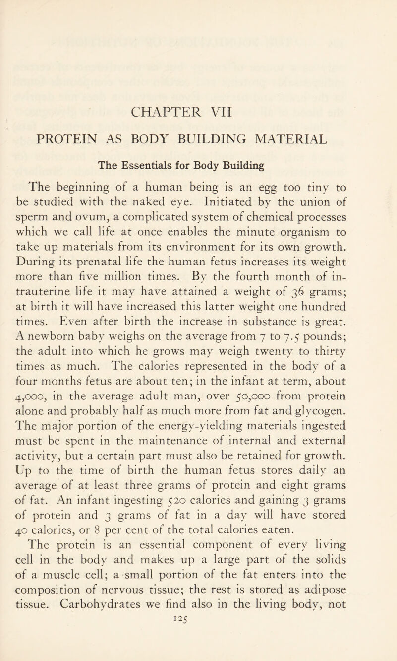 CHAPTER VII PROTEIN AS BODY BUILDING MATERIAL The Essentials for Body Building The beginning of a human being is an egg too tiny to be studied with the naked eye. Initiated by the union of sperm and ovum, a complicated system of chemical processes which we call life at once enables the minute organism to take up materials from its environment for its own growth. During its prenatal life the human fetus increases its weight more than five million times. By the fourth month of in- trauterine life it may have attained a weight of 36 grams; at birth it will have increased this latter weight one hundred times. Even after birth the increase in substance is great. A newborn baby weighs on the average from 7 to 7.5 pounds; the adult into which he grows may weigh twenty to thirty times as much. The calories represented in the body of a four months fetus are about ten; in the infant at term, about 4,000, in the average adult man, over 50,000 from protein alone and probably half as much more from fat and glycogen. The major portion of the energy-yielding materials ingested must be spent in the maintenance of internal and external activity, but a certain part must also be retained for growth. Up to the time of birth the human fetus stores daily an average of at least three grams of protein and eight grams of fat. An infant ingesting 520 calories and gaining 3 grams of protein and 3 grams of fat in a day will have stored 40 calories, or 8 per cent of the total calories eaten. The protein is an essential component of every living cell in the body and makes up a large part of the solids of a muscle cell; a small portion of the fat enters into the composition of nervous tissue; the rest is stored as adipose tissue. Carbohydrates we find also in the living body, not