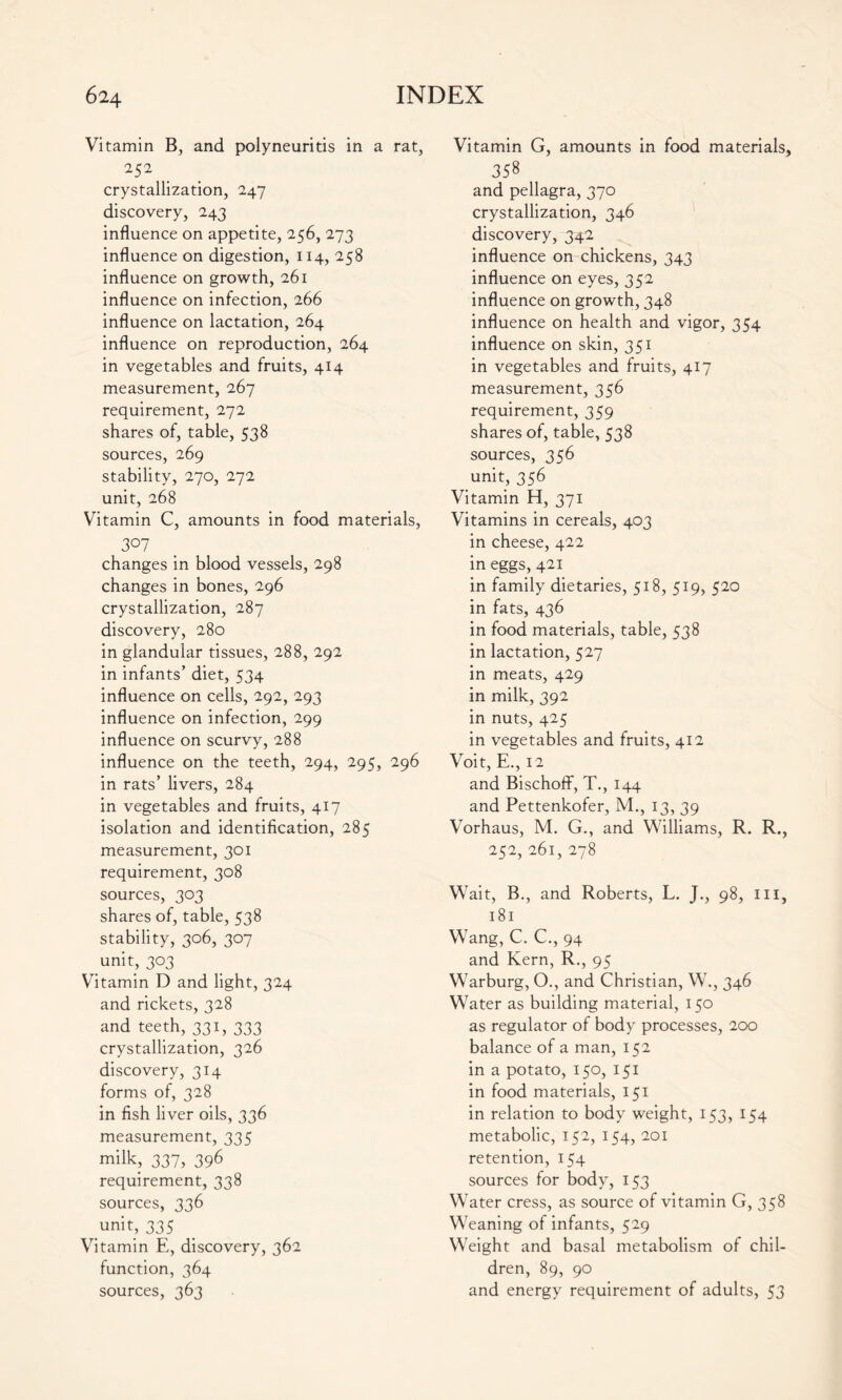 Vitamin B, and polyneuritis in a rat, 252 crystallization, 247 discovery, 243 influence on appetite, 256, 273 influence on digestion, 114, 258 influence on growth, 261 influence on infection, 266 influence on lactation, 264 influence on reproduction, 264 in vegetables and fruits, 414 measurement, 267 requirement, 272 shares of, table, 538 sources, 269 stability, 270, 272 unit, 268 Vitamin C, amounts in food materials, 307 changes in blood vessels, 298 changes in bones, 296 crystallization, 287 discovery, 280 in glandular tissues, 288, 292 in infants’ diet, 534 influence on cells, 292, 293 influence on infection, 299 influence on scurvy, 288 influence on the teeth, 294, 295, 296 in rats’ livers, 284 in vegetables and fruits, 417 isolation and identification, 285 measurement, 301 requirement, 308 sources, 303 shares of, table, 538 stability, 306, 307 unit, 303 Vitamin D and light, 324 and rickets, 328 and teeth, 331, 333 crystallization, 326 discovery, 314 forms of, 328 in fish liver oils, 336 measurement, 335 milk, 337, 396 requirement, 338 sources, 336 unit, 335 Vitamin E, discovery, 362 function, 364 sources, 363 Vitamin G, amounts in food materials, 358 and pellagra, 370 crystallization, 346 discovery, 342 influence on chickens, 343 influence on eyes, 352 influence on growth, 348 influence on health and vigor, 354 influence on skin, 351 in vegetables and fruits, 417 measurement, 356 requirement, 359 shares of, table, 538 sources, 356 unit, 356 Vitamin H, 371 Vitamins in cereals, 403 in cheese, 422 in eggs, 421 in family dietaries, 518, 519, 520 in fats, 436 in food materials, table, 538 in lactation, 527 in meats, 429 in milk, 392 in nuts, 425 in vegetables and fruits, 412 Voit, E., 12 and BischofF, T., 144 and Pettenkofer, M., 13, 39 Vorhaus, M. G., and Williams, R. R., 252, 261, 278 Wait, B., and Roberts, L. J., 98, ill, 181 Wang, C. C., 94 and Kern, R., 95 Warburg, O., and Christian, W., 346 Water as building material, 150 as regulator of body processes, 200 balance of a man, 152 in a potato, 150, 151 in food materials, 151 in relation to body weight, 153, 154 metabolic, 152, 154, 201 retention, 154 sources for body, 153 Water cress, as source of vitamin G, 358 Weaning of infants, 529 Weight and basal metabolism of chil- dren, 89, 90 and energy requirement of adults, S3