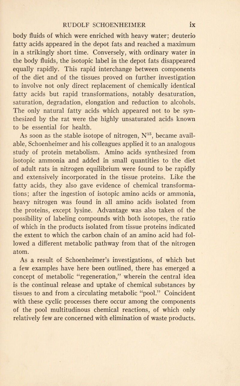 body fluids of which were enriched with heavy water; deuterio fatty acids appeared in the depot fats and reached a maximum in a strikingly short time. Conversely, with ordinary water in the body fluids, the isotopic label in the depot fats disappeared equally rapidly. This rapid interchange between components of the diet and of the tissues proved on further investigation to involve not only direct replacement of chemically identical fatty acids but rapid transformations, notably desaturation, saturation, degradation, elongation and reduction to alcohols. The only natural fatty acids which appeared not to be syn- thesized by the rat were the highly unsaturated acids known to be essential for health. As soon as the stable isotope of nitrogen, N15, became avail- able, Schoenheimer and his colleagues applied it to an analogous study of protein metabolism. Amino acids synthesized from isotopic ammonia and added in small quantities to the diet of adult rats in nitrogen equilibrium were found to be rapidly and extensively incorporated in the tissue proteins. Like the fatty acids, they also gave evidence of chemical transforma- tions; after the ingestion of isotopic amino acids or ammonia, heavy nitrogen was found in all amino acids isolated from the proteins, except lysine. Advantage was also taken of the possibility of labeling compounds with both isotopes, the ratio of which in the products isolated from tissue proteins indicated the extent to which the carbon chain of an amino acid had fol- lowed a different metabolic pathway from that of the nitrogen atom. As a result of Schoenheimer’s investigations, of which but a few examples have here been outlined, there has emerged a concept of metabolic “regeneration,” wherein the central idea is the continual release and uptake of chemical substances by tissues to and from a circulating metabolic “pool.” Coincident with these cyclic processes there occur among the components of the pool multitudinous chemical reactions, of which only relatively few are concerned with elimination of waste products.