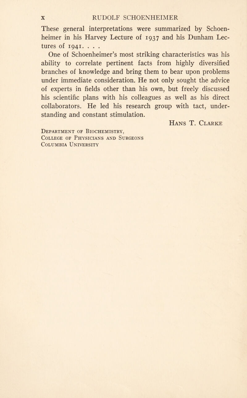 These general interpretations were summarized by Schoen- heimer in his Harvey Lecture of 1937 and his Dunham Lec- tures of 1941. . . . One of Schoenheimer’s most striking characteristics was his ability to correlate pertinent facts from highly diversified branches of knowledge and bring them to bear upon problems under immediate consideration. He not only sought the advice of experts in fields other than his own, but freely discussed his scientific plans with his colleagues as well as his direct collaborators. He led his research group with tact, under- standing and constant stimulation. Hans T. Clarke Department of Biochemistry, College of Physicians and Surgeons Columbia University