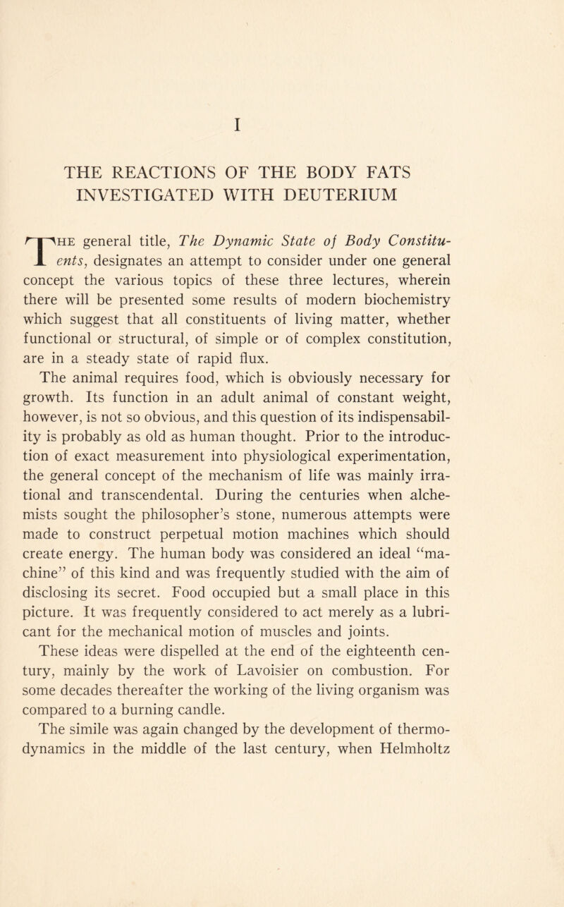 THE REACTIONS OF THE BODY FATS INVESTIGATED WITH DEUTERIUM he general title, The Dynamic State oj Body Constitu- X ents, designates an attempt to consider under one general concept the various topics of these three lectures, wherein there will be presented some results of modern biochemistry which suggest that all constituents of living matter, whether functional or structural, of simple or of complex constitution, are in a steady state of rapid flux. The animal requires food, which is obviously necessary for growth. Its function in an adult animal of constant weight, however, is not so obvious, and this question of its indispensabil- ity is probably as old as human thought. Prior to the introduc- tion of exact measurement into physiological experimentation, the general concept of the mechanism of life was mainly irra- tional and transcendental. During the centuries when alche- mists sought the philosopher’s stone, numerous attempts were made to construct perpetual motion machines which should create energy. The human body was considered an ideal “ma- chine” of this kind and was frequently studied with the aim of disclosing its secret. Food occupied but a small place in this picture. It was frequently considered to act merely as a lubri- cant for the mechanical motion of muscles and joints. These ideas were dispelled at the end of the eighteenth cen- tury, mainly by the work of Lavoisier on combustion. For some decades thereafter the working of the living organism was compared to a burning candle. The simile was again changed by the development of thermo- dynamics in the middle of the last century, when Helmholtz