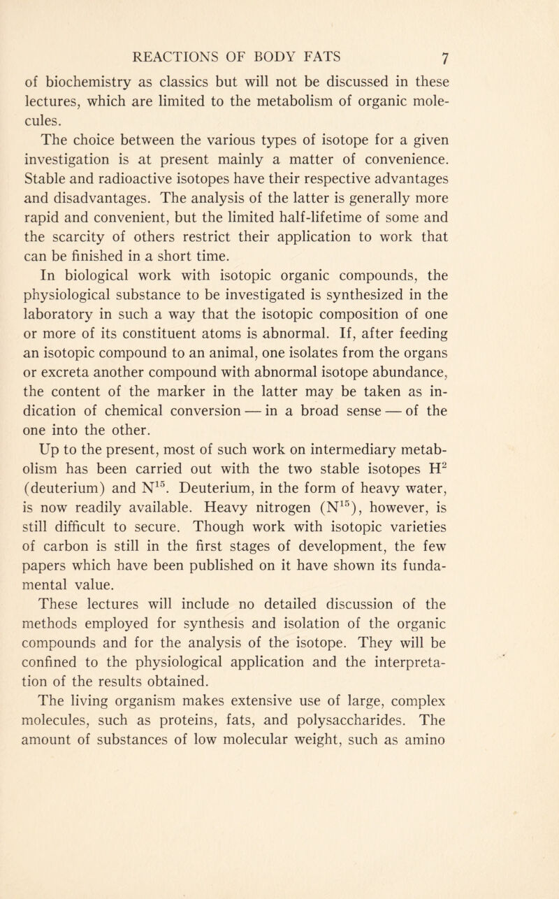 of biochemistry as classics but will not be discussed in these lectures, which are limited to the metabolism of organic mole- cules. The choice between the various types of isotope for a given investigation is at present mainly a matter of convenience. Stable and radioactive isotopes have their respective advantages and disadvantages. The analysis of the latter is generally more rapid and convenient, but the limited half-lifetime of some and the scarcity of others restrict their application to work that can be finished in a short time. In biological work with isotopic organic compounds, the physiological substance to be investigated is synthesized in the laboratory in such a way that the isotopic composition of one or more of its constituent atoms is abnormal. If, after feeding an isotopic compound to an animal, one isolates from the organs or excreta another compound with abnormal isotope abundance, the content of the marker in the latter may be taken as in- dication of chemical conversion — in a broad sense — of the one into the other. Up to the present, most of such work on intermediary metab- olism has been carried out with the two stable isotopes H2 (deuterium) and N15. Deuterium, in the form of heavy water, is now readily available. Heavy nitrogen (N15), however, is still difficult to secure. Though work with isotopic varieties of carbon is still in the first stages of development, the few papers which have been published on it have shown its funda- mental value. These lectures will include no detailed discussion of the methods employed for synthesis and isolation of the organic compounds and for the analysis of the isotope. They will be confined to the physiological application and the interpreta- tion of the results obtained. The living organism makes extensive use of large, complex molecules, such as proteins, fats, and polysaccharides. The amount of substances of low molecular weight, such as amino