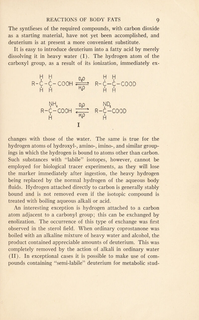 The syntheses of the required compounds, with carbon dioxide as a starting material, have not yet been accomplished, and deuterium is at present a more convenient substitute. It is easy to introduce deuterium into a fatty acid by merely dissolving it in heavy water (I). The hydrogen atom of the carboxyl group, as a result of its ionization, immediately ex- H H Ozo H H R-C-C-COOH R-C-C-COOD A fi H*° til1) ^ op R-C-COOH ;=! ti H‘° I changes with those of the water. The same is true for the hydrogen atoms of hydroxyl-, amino-, imino-, and similar group- ings in which the hydrogen is bound to atoms other than carbon. Such substances with “labile” isotopes, however, cannot be employed for biological tracer experiments, as they will lose the marker immediately after ingestion, the heavy hydrogen being replaced by the normal hydrogen of the aqueous body fluids. Hydrogen attached directly to carbon is generally stably bound and is not removed even if the isotopic compound is treated with boiling aqueous alkali or acid. An interesting exception is hydrogen attached to a carbon atom adjacent to a carbonyl group; this can be exchanged by enolization. The occurrence of this type of exchange was first observed in the sterol field. When ordinary coprostanone was boiled with an alkaline mixture of heavy water and alcohol, the product contained appreciable amounts of deuterium. This was completely removed by the action of alkali in ordinary water (II). In exceptional cases it is possible to make use of com- pounds containing “semi-labile” deuterium for metabolic stud- NDt R-C-COOD