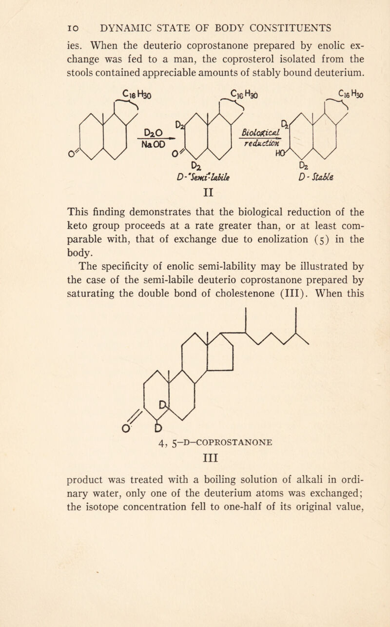 ies. When the deuterio coprostanone prepared by enolic ex- change was fed to a man, the coprosterol isolated from the stools contained appreciable amounts of stably bound deuterium. II This finding demonstrates that the biological reduction of the keto group proceeds at a rate greater than, or at least com- parable with, that of exchange due to enolization (5) in the body. The specificity of enolic semi-lability may be illustrated by the case of the semi-labile deuterio coprostanone prepared by saturating the double bond of cholestenone (III). When this III product was treated with a boiling solution of alkali in ordi- nary water, only one of the deuterium atoms was exchanged; the isotope concentration fell to one-half of its original value,