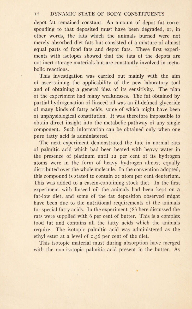 depot fat remained constant. An amount of depot fat corre- sponding to that deposited must have been degraded, or, in other words, the fats which the animals burned were not merely absorbed diet fats but consisted of a mixture of almost equal parts of food fats and depot fats. These first experi- ments with isotopes showed that the fats of the depots are not inert storage materials but are constantly involved in meta- bolic reactions. This investigation was carried out mainly with the aim of ascertaining the applicability of the new laboratory tool and of obtaining a general idea of its sensitivity. The plan of the experiment had many weaknesses. The fat obtained by partial hydrogenation of linseed oil was an ill-defined glyceride of many kinds of fatty acids, some of which might have been of unphysiological constitution. It was therefore impossible to obtain direct insight into the metabolic pathway of any single component. Such information can be obtained only when one pure fatty acid is administered. The next experiment demonstrated the fate in normal rats of palmitic acid which had been heated with heavy water in the presence of platinum until 22 per cent of its hydrogen atoms were in the form of heavy hydrogen almost equally distributed over the whole molecule. In the convention adopted, this compound is stated to contain 22 atom per cent deuterium. This was added to a casein-containing stock diet. In the first experiment with linseed oil the animals had been kept on a fat-low diet, and some of the fat deposition observed might have been due to the nutritional requirements of the animals for special fatty acids. In the experiment (8) here discussed the rats were supplied with 6 per cent of butter. This is a complex food fat and contains all the fatty acids which the animals require. The isotopic palmitic acid was administered as the ethyl ester at a level of 0.56 per cent of the diet. This isotopic material must during absorption have merged with the non-isotopic palmitic acid present in the butter. As