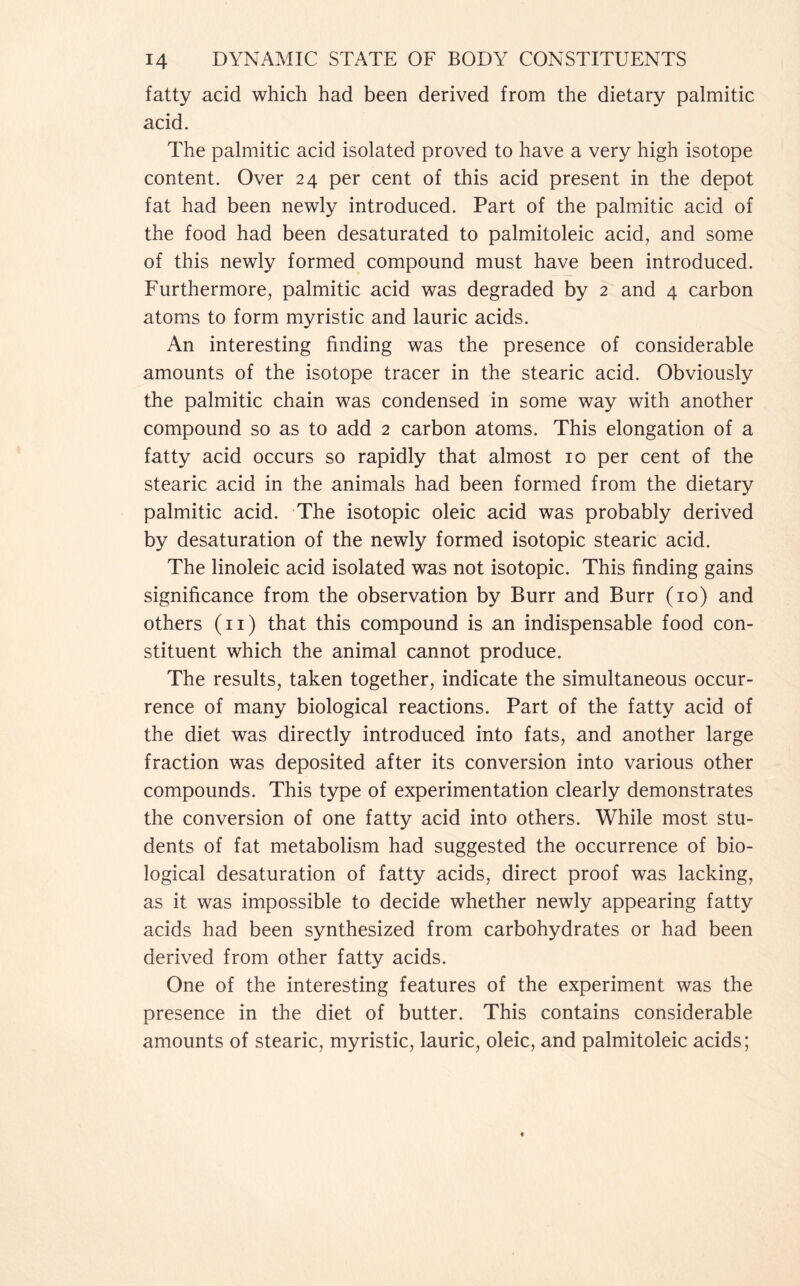 fatty acid which had been derived from the dietary palmitic acid. The palmitic acid isolated proved to have a very high isotope content. Over 24 per cent of this acid present in the depot fat had been newly introduced. Part of the palmitic acid of the food had been desaturated to palmitoleic acid, and some of this newly formed compound must have been introduced. Furthermore, palmitic acid was degraded by 2 and 4 carbon atoms to form myristic and lauric acids. An interesting finding was the presence of considerable amounts of the isotope tracer in the stearic acid. Obviously the palmitic chain was condensed in some way with another compound so as to add 2 carbon atoms. This elongation of a fatty acid occurs so rapidly that almost 10 per cent of the stearic acid in the animals had been formed from the dietary palmitic acid. The isotopic oleic acid was probably derived by desaturation of the newly formed isotopic stearic acid. The linoleic acid isolated was not isotopic. This finding gains significance from the observation by Burr and Burr (10) and others (n) that this compound is an indispensable food con- stituent which the animal cannot produce. The results, taken together, indicate the simultaneous occur- rence of many biological reactions. Part of the fatty acid of the diet was directly introduced into fats, and another large fraction was deposited after its conversion into various other compounds. This type of experimentation clearly demonstrates the conversion of one fatty acid into others. While most stu- dents of fat metabolism had suggested the occurrence of bio- logical desaturation of fatty acids, direct proof was lacking, as it was impossible to decide whether newly appearing fatty acids had been synthesized from carbohydrates or had been derived from other fatty acids. One of the interesting features of the experiment was the presence in the diet of butter. This contains considerable amounts of stearic, myristic, lauric, oleic, and palmitoleic acids;