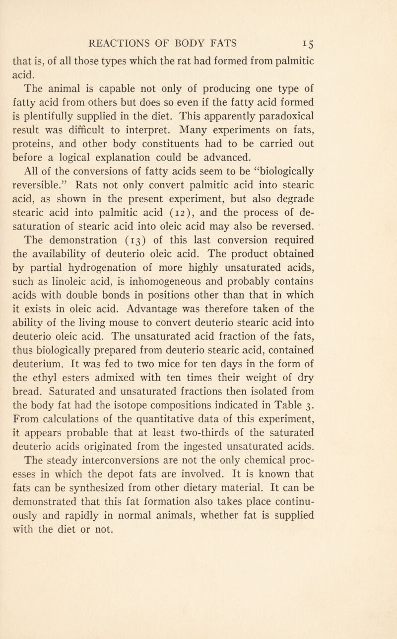 that is, of all those types which the rat had formed from palmitic acid. The animal is capable not only of producing one type of fatty acid from others but does so even if the fatty acid formed is plentifully supplied in the diet. This apparently paradoxical result was difficult to interpret. Many experiments on fats, proteins, and other body constituents had to be carried out before a logical explanation could be advanced. All of the conversions of fatty acids seem to be “biologically reversible.” Rats not only convert palmitic acid into stearic acid, as shown in the present experiment, but also degrade stearic acid into palmitic acid (12), and the process of de- saturation of stearic acid into oleic acid may also be reversed. The demonstration (13) of this last conversion required the availability of deuterio oleic acid. The product obtained by partial hydrogenation of more highly unsaturated acids, such as linoleic acid, is inhomogeneous and probably contains acids with double bonds in positions other than that in which it exists in oleic acid. Advantage was therefore taken of the ability of the living mouse to convert deuterio stearic acid into deuterio oleic acid. The unsaturated acid fraction of the fats, thus biologically prepared from deuterio stearic acid, contained deuterium. It was fed to two mice for ten days in the form of the ethyl esters admixed with ten times their weight of dry bread. Saturated and unsaturated fractions then isolated from the body fat had the isotope compositions indicated in Table 3. From calculations of the quantitative data of this experiment, it appears probable that at least two-thirds of the saturated deuterio acids originated from the ingested unsaturated acids. The steady interconversions are not the only chemical proc- esses in which the depot fats are involved. It is known that fats can be synthesized from other dietary material. It can be demonstrated that this fat formation also takes place continu- ously and rapidly in normal animals, whether fat is supplied with the diet or not.