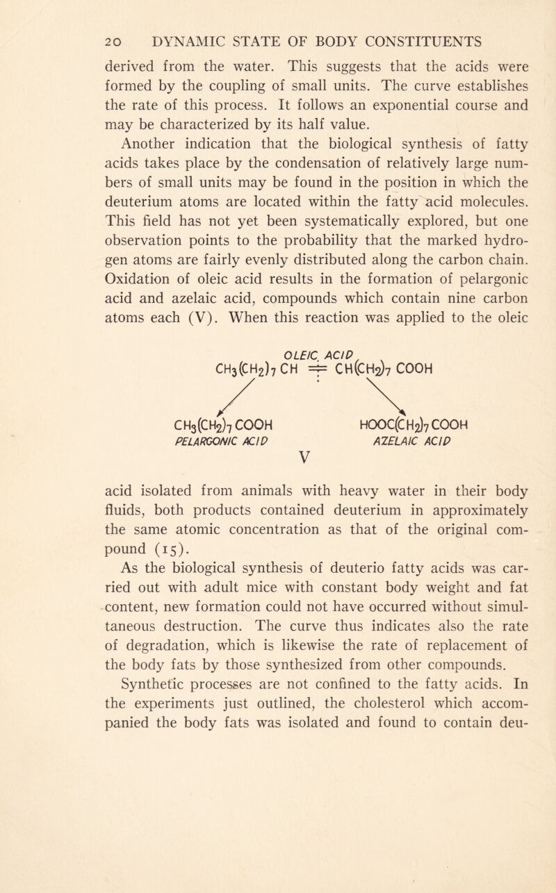 derived from the water. This suggests that the acids were formed by the coupling of small units. The curve establishes the rate of this process. It follows an exponential course and may be characterized by its half value. Another indication that the biological synthesis of fatty acids takes place by the condensation of relatively large num- bers of small units may be found in the position in which the deuterium atoms are located within the fatty acid molecules. This field has not yet been systematically explored, but one observation points to the probability that the marked hydro- gen atoms are fairly evenly distributed along the carbon chain. Oxidation of oleic acid results in the formation of pelargonic acid and azelaic acid, compounds which contain nine carbon atoms each (V). When this reaction was applied to the oleic OLEIC ACIQ CH3(CH2)7CH =1= CH(CH2)7 cooh ch3(ch2)7 cooh PELARGONIC ACID HOOC(CH2)7COOH AZELAIC ACIP V acid isolated from animals with heavy water in their body fluids, both products contained deuterium in approximately the same atomic concentration as that of the original com- pound (15). As the biological synthesis of deuterio fatty acids was car- ried out with adult mice with constant body weight and fat content, new formation could not have occurred without simul- taneous destruction. The curve thus indicates also the rate of degradation, which is likewise the rate of replacement of the body fats by those synthesized from other compounds. Synthetic processes are not confined to the fatty acids. In the experiments just outlined, the cholesterol which accom- panied the body fats was isolated and found to contain deu-