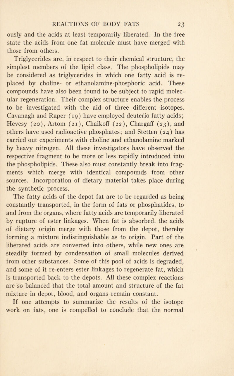 ously and the acids at least temporarily liberated. In the free state the acids from one fat molecule must have merged with those from others. Triglycerides are, in respect to their chemical structure, the simplest members of the lipid class. The phospholipids may be considered as triglycerides in which one fatty acid is re- placed by choline- or ethanolamine-phosphoric acid. These compounds have also been found to be subject to rapid molec- ular regeneration. Their complex structure enables the process to be investigated with the aid of three different isotopes. Cavanagh and Raper (19) have employed deuterio fatty acids; Hevesy (20), Artom (21), Chaikoff (22), Chargaff (23), and others have used radioactive phosphates; and Stetten (24) has carried out experiments with choline and ethanolamine marked by heavy nitrogen. All these investigators have observed the respective fragment to be more or less rapidly introduced into the phospholipids. These also must constantly break into frag- ments which merge with identical compounds from other sources. Incorporation of dietary material takes place during the synthetic process. The fatty acids of the depot fat are to be regarded as being constantly transported, in the form of fats or phosphatides, to and from the organs, where fatty acids are temporarily liberated by rupture of ester linkages. When fat is absorbed, the acids of dietary origin merge with those from the depot, thereby forming a mixture indistinguishable as to origin. Part of the liberated acids are converted into others, while new ones are steadily formed by condensation of small molecules derived from other substances. Some of this pool of acids is degraded, and some of it re-enters ester linkages to regenerate fat, which is transported back to the depots. All these complex reactions are so balanced that the total amount and structure of the fat mixture in depot, blood, and organs remain constant. If one attempts to summarize the results of the isotope work on fats, one is compelled to conclude that the normal