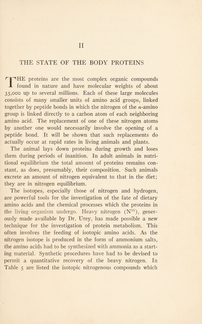 II THE STATE OF THE BODY PROTEINS ^r^HE proteins are the most complex organic compounds A found in nature and have molecular weights of about 35,000 up to several millions. Each of these large molecules consists of many smaller units of amino acid groups, linked together by peptide bonds in which the nitrogen of the a-amino group is linked directly to a carbon atom of each neighboring amino acid. The replacement of one of these nitrogen atoms by another one would necessarily involve the opening of a peptide bond. It will be shown that such replacements do actually occur at rapid rates in living animals and plants. The animal lays down proteins during growth and loses them during periods of inanition. In adult animals in nutri- tional equilibrium the total amount of proteins remains con- stant, as does, presumably, their composition. 'Such animals excrete an amount of nitrogen equivalent to that in the diet; they are in nitrogen equilibrium. The isotopes, especially those of nitrogen and hydrogen, are powerful tools for the investigation of the fate of dietary amino acids and the chemical processes which the proteins in the living organism undergo. Heavy nitrogen (N15), gener- ously made available by Dr. Urey, has made possible a new technique for the investigation of protein metabolism. This often involves the feeding of isotopic amino acids. As the nitrogen isotope is produced in the form of ammonium salts, the amino acids had to be synthesized with ammonia as a start- ing material. Synthetic procedures have had to be devised to permit a quantitative recovery of the heavy nitrogen. In