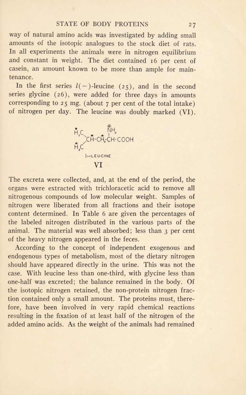 way of natural amino acids was investigated by adding small amounts of the isotopic analogues to the stock diet of rats. In all experiments the animals were in nitrogen equilibrium and constant in weight. The diet contained 16 per cent of casein, an amount known to be more than ample for main- tenance. In the first series /( — )-leucine (25), and in the second series glycine (26), were added for three days in amounts corresponding to 25 mg. (about 7 per cent of the total intake) of nitrogen per day. The leucine was doubly marked (VI). 'CH-cfi/CH-COOH |(-)L E U CINE VI The excreta were collected, and, at the end of the period, the organs were extracted with trichloracetic acid to remove all nitrogenous compounds of low molecular weight. Samples of nitrogen were liberated from all fractions and their isotope content determined. In Table 6 are given the percentages of the labeled nitrogen distributed in the various parts of the animal. The material was well absorbed; less than 3 per cent of the heavy nitrogen appeared in the feces. According to the concept of independent exogenous and endogenous types of metabolism, most of the dietary nitrogen should have appeared directly in the urine. This was not the case. With leucine less than one-third, with glycine less than one-half was excreted; the balance remained in the body. Of the isotopic nitrogen retained, the non-protein nitrogen frac- tion contained only a small amount. The proteins must, there- fore, have been involved in very rapid chemical reactions resulting in the fixation of at least half of the nitrogen of the added amino acids. As the weight of the animals had remained