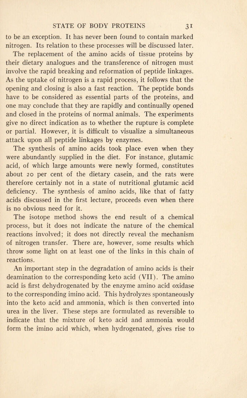 to be an exception. It has never been found to contain marked nitrogen. Its relation to these processes will be discussed later. The replacement of the amino acids of tissue proteins by their dietary analogues and the transference of nitrogen must involve the rapid breaking and reformation of peptide linkages. As the uptake of nitrogen is a rapid process, it follows that the opening and closing is also a fast reaction. The peptide bonds have to be considered as essential parts of the proteins, and one may conclude that they are rapidly and continually opened and closed in the proteins of normal animals. The experiments give no direct indication as to whether the rupture is complete or partial. However, it is difficult to visualize a simultaneous attack upon all peptide linkages by enzymes. The synthesis of amino acids took place even when they were abundantly supplied in the diet. For instance, glutamic acid, of which large amounts were newly formed, constitutes about 20 per cent of the dietary casein, and the rats were therefore certainly not in a state of nutritional glutamic acid deficiency. The synthesis of amino acids, like that of fatty acids discussed in the first lecture, proceeds even when there is no obvious need for it. The isotope method shows the end result of a chemical process, but it does not indicate the nature of the chemical reactions involved; it does not directly reveal the mechanism of nitrogen transfer. There are, however, some results which throw some light on at least one of the links in this chain of reactions. An important step in the degradation of amino acids is their deamination to the corresponding keto acid (VII). The amino acid is first dehydrogenated by the enzyme amino acid oxidase to the corresponding imino acid. This hydrolyzes spontaneously into the keto acid and ammonia, which is then converted into urea in the liver. These steps are formulated as reversible to indicate that the mixture of keto acid and ammonia would form the imino acid which, when hydrogenated, gives rise to