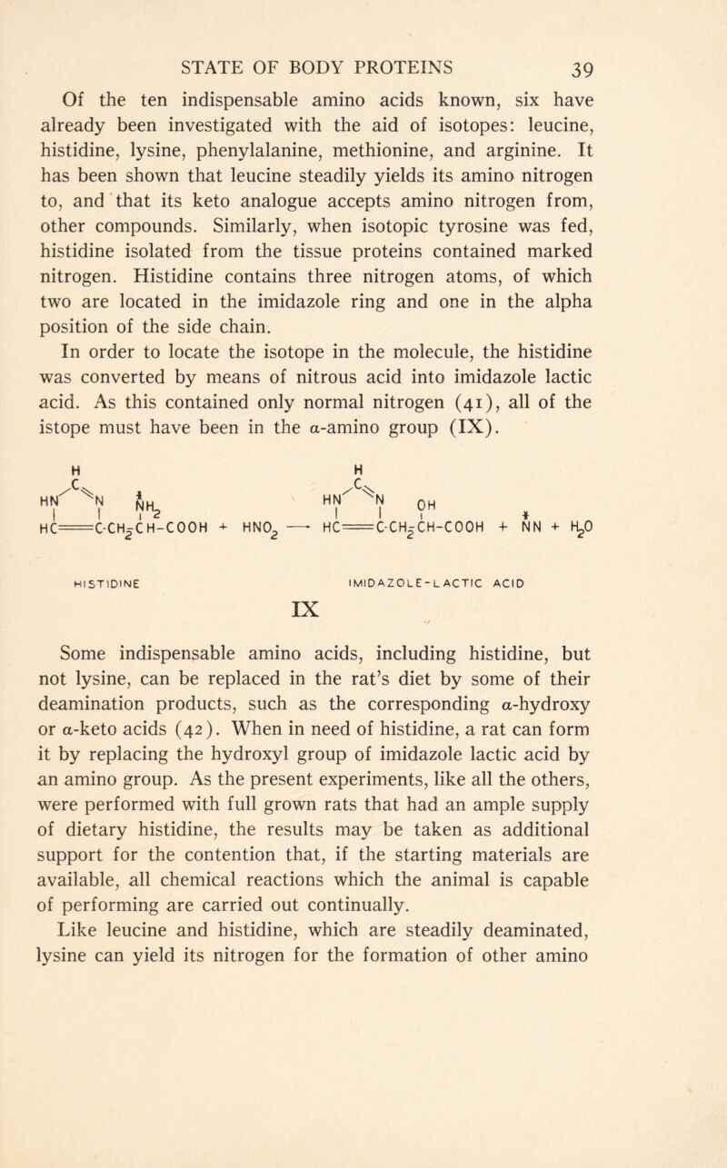 Of the ten indispensable amino acids known, six have already been investigated with the aid of isotopes: leucine, histidine, lysine, phenylalanine, methionine, and arginine. It has been shown that leucine steadily yields its amino nitrogen to, and that its keto analogue accepts amino nitrogen from, other compounds. Similarly, when isotopic tyrosine was fed, histidine isolated from the tissue proteins contained marked nitrogen. Histidine contains three nitrogen atoms, of which two are located in the imidazole ring and one in the alpha position of the side chain. In order to locate the isotope in the molecule, the histidine was converted by means of nitrous acid into imidazole lactic acid. As this contained only normal nitrogen (41), all of the istope must have been in the a-amino group (IX). H HN XN HC= SlH, I 2 :C-CH5CH-CQOH + HN0- d c HN HC ^ OH C-CH^ CH-COOH * 4- NN + H^O HISTIDINE imidazole-lactic acid !X Some indispensable amino acids, including histidine, but not lysine, can be replaced in the rat’s diet by some of their deamination products, such as the corresponding a-hydroxy or a-keto acids (42). When in need of histidine, a rat can form it by replacing the hydroxyl group of imidazole lactic acid by an amino group. As the present experiments, like all the others, were performed with full grown rats that had an ample supply of dietary histidine, the results may be taken as additional support for the contention that, if the starting materials are available, all chemical reactions which the animal is capable of performing are carried out continually. Like leucine and histidine, which are steadily deaminated, lysine can yield its nitrogen for the formation of other amino