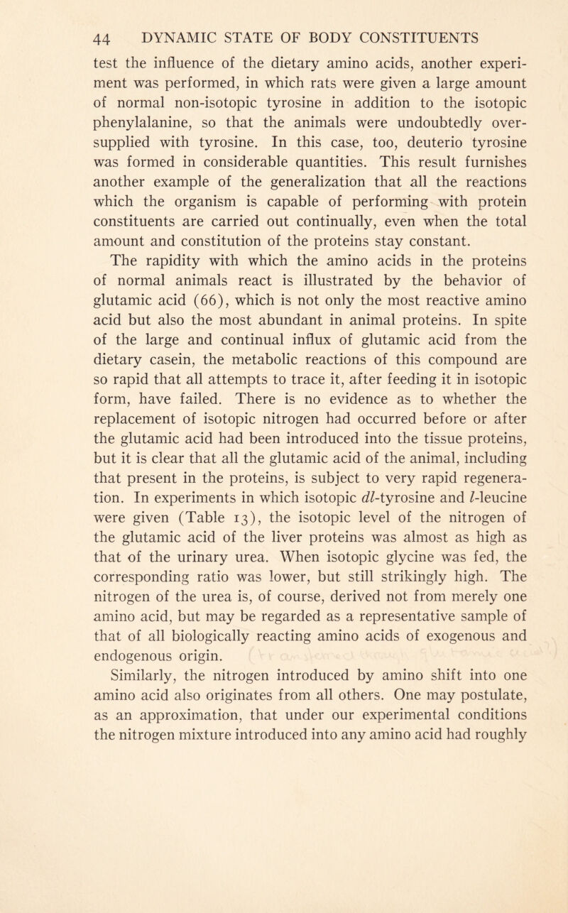 test the influence of the dietary amino acids, another experi- ment was performed, in which rats were given a large amount of normal non-isotopic tyrosine in addition to the isotopic phenylalanine, so that the animals were undoubtedly over- supplied with tyrosine. In this case, too, deuterio tyrosine was formed in considerable quantities. This result furnishes another example of the generalization that all the reactions which the organism is capable of performing with protein constituents are carried out continually, even when the total amount and constitution of the proteins stay constant. The rapidity with which the amino acids in the proteins of normal animals react is illustrated by the behavior of glutamic acid (66), which is not only the most reactive amino acid but also the most abundant in animal proteins. In spite of the large and continual influx of glutamic acid from the dietary casein, the metabolic reactions of this compound are so rapid that all attempts to trace it, after feeding it in isotopic form, have failed. There is no evidence as to whether the replacement of isotopic nitrogen had occurred before or after the glutamic acid had been introduced into the tissue proteins, but it is clear that all the glutamic acid of the animal, including that present in the proteins, is subject to very rapid regenera- tion. In experiments in which isotopic ^/-tyrosine and /-leucine were given (Table 13), the isotopic level of the nitrogen of the glutamic acid of the liver proteins was almost as high as that of the urinary urea. When isotopic glycine was fed, the corresponding ratio was lower, but still strikingly high. The nitrogen of the urea is, of course, derived not from merely one amino acid, but may be regarded as a representative sample of that of all biologically reacting amino acids of exogenous and endogenous origin. Similarly, the nitrogen introduced by amino shift into one amino acid also originates from all others. One may postulate, as an approximation, that under our experimental conditions the nitrogen mixture introduced into any amino acid had roughly