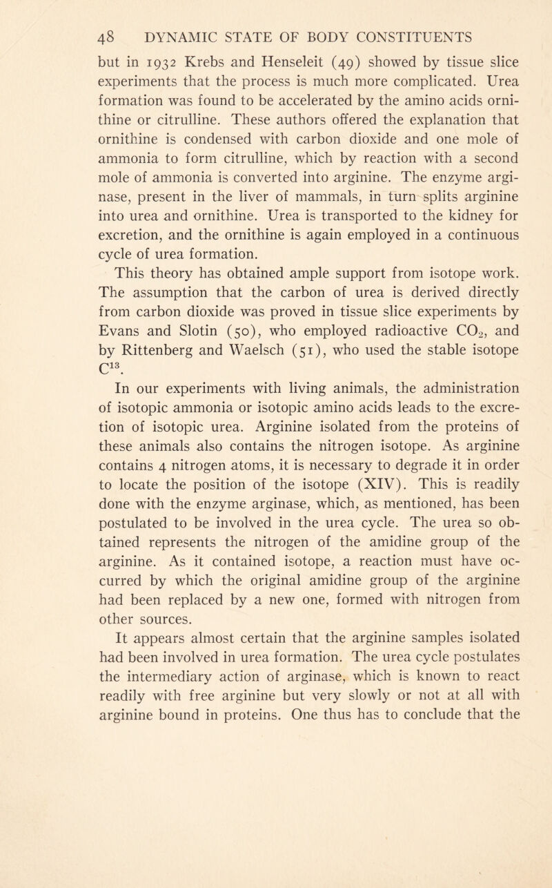 but in 1932 Krebs and Henseleit (49) showed by tissue slice experiments that the process is much more complicated. Urea formation was found to be accelerated by the amino acids orni- thine or citrulline. These authors offered the explanation that ornithine is condensed with carbon dioxide and one mole of ammonia to form citrulline, which by reaction with a second mole of ammonia is converted into arginine. The enzyme argi- nase, present in the liver of mammals, in turn splits arginine into urea and ornithine. Urea is transported to the kidney for excretion, and the ornithine is again employed in a continuous cycle of urea formation. This theory has obtained ample support from isotope work. The assumption that the carbon of urea is derived directly from carbon dioxide was proved in tissue slice experiments by Evans and Slotin (50), who employed radioactive C02, and by Rittenberg and Waelsch (51), who used the stable isotope C13. In our experiments with living animals, the administration of isotopic ammonia or isotopic amino acids leads to the excre- tion of isotopic urea. Arginine isolated from the proteins of these animals also contains the nitrogen isotope. As arginine contains 4 nitrogen atoms, it is necessary to degrade it in order to locate the position of the isotope (XIV). This is readily done with the enzyme arginase, which, as mentioned, has been postulated to be involved in the urea cycle. The urea so ob- tained represents the nitrogen of the amidine group of the arginine. As it contained isotope, a reaction must have oc- curred by which the original amidine group of the arginine had been replaced by a new one, formed with nitrogen from other sources. It appears almost certain that the arginine samples isolated had been involved in urea formation. The urea cycle postulates the intermediary action of arginase, which is known to react readily with free arginine but very slowly or not at all with arginine bound in proteins. One thus has to conclude that the