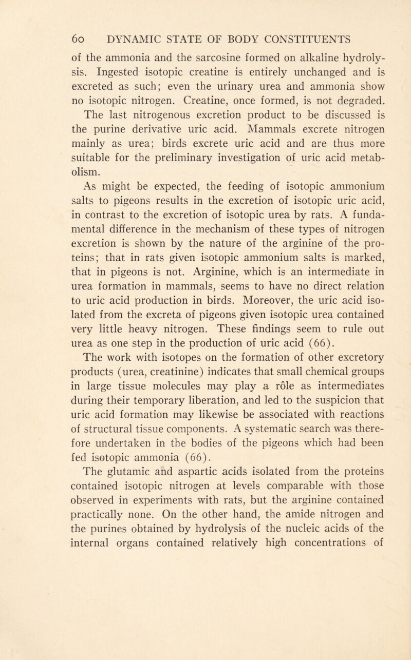 of the ammonia and the sarcosine formed on alkaline hydroly- sis. Ingested isotopic creatine is entirely unchanged and is excreted as such; even the urinary urea and ammonia show no isotopic nitrogen. Creatine, once formed, is not degraded. The last nitrogenous excretion product to be discussed is the purine derivative uric acid. Mammals excrete nitrogen mainly as urea; birds excrete uric acid and are thus more suitable for the preliminary investigation of uric acid metab- olism. As might be expected, the feeding of isotopic ammonium salts to pigeons results in the excretion of isotopic uric acid, in contrast to the excretion of isotopic urea by rats. A funda- mental difference in the mechanism of these types of nitrogen excretion is shown by the nature of the arginine of the pro- teins; that in rats given isotopic ammonium salts is marked, that in pigeons is not. Arginine, which is an intermediate in urea formation in mammals, seems to have no direct relation to uric acid production in birds. Moreover, the uric acid iso- lated from the excreta of pigeons given isotopic urea contained very little heavy nitrogen. These findings seem to rule out urea as one step in the production of uric acid (66). The work with isotopes on the formation of other excretory products (urea, creatinine) indicates that small chemical groups in large tissue molecules may play a role as intermediates during their temporary liberation, and led to the suspicion that uric acid formation may likewise be associated with reactions of structural tissue components. A systematic search was there- fore undertaken in the bodies of the pigeons which had been fed isotopic ammonia (66). The glutamic and aspartic acids isolated from the proteins contained isotopic nitrogen at levels comparable with those observed in experiments with rats, but the arginine contained practically none. On the other hand, the amide nitrogen and the purines obtained by hydrolysis of the nucleic acids of the internal organs contained relatively high concentrations of