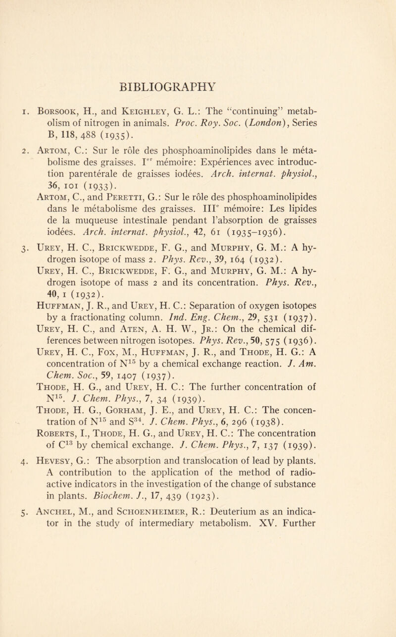 1. Borsook, H., and Keighley, G. L.: The “continuing” metab- olism of nitrogen in animals. Proc. Roy. Soc. (London), Series B, 118, 488 (1935). 2. Artom, C.: Sur le role des phosphoaminolipides dans le meta- bolisme des graisses. Ier memoire: Experiences avec introduc- tion parenterale de graisses iodees. Arch, internal, physiol., 36, 101 (1933). Artom, C., and Peretti, G.: Sur le role des phosphoaminolipides dans le metabolisme des graisses. IIP memoire: Les lipides de la muqueuse intestinale pendant Tabsorption de graisses iodees. Arch, internat. physiol., 42, 61 (1935-1936). 3. Urey, H. C., Brickwedde, F. G., and Murphy, G. M.: A hy- drogen isotope of mass 2. Phys. Rev., 39, 164 (1932). Urey, H. C., Brickwedde, F. G., and Murphy, G. M.: A hy- drogen isotope of mass 2 and its concentration. Phys. Rev., 40, 1 (1932)- Huffman, J. R., and Urey, H. C.: Separation of oxygen isotopes by a fractionating column. Ind. Eng. Chem., 29, 531 (1937). Urey, H. C., and Aten, A. H. W., Jr.: On the chemical dif- ferences between nitrogen isotopes. Phys. Rev., 50, 575 (1936). Urey, H. C., Fox, M., Huffman, J. R., and Thode, H. G.: A concentration of N15 by a chemical exchange reaction. J. Am. Chem. Soc., 59, 1407 (1937). Thode, H. G., and Urey, H. C.: The further concentration of N15. /. Chem. Phys., 7, 34 (1939). Thode, H. G., Gorham, J. E., and Urey, H. C.: The concen- tration of N15 and S34. J. Chem. Phys., 6, 296 (1938). Roberts, I., Thode, H. G., and Urey, H. C.: The concentration of C13 by chemical exchange. J. Chem. Phys., 7, 137 (1939). 4. Hevesy, G.: The absorption and translocation of lead by plants. A contribution to the application of the method of radio- active indicators in the investigation of the change of substance in plants. Biochem. J., 17, 439 (1923). 5. Anchel, M., and Schoenheimer, R.: Deuterium as an indica- tor in the study of intermediary metabolism. XV. Further