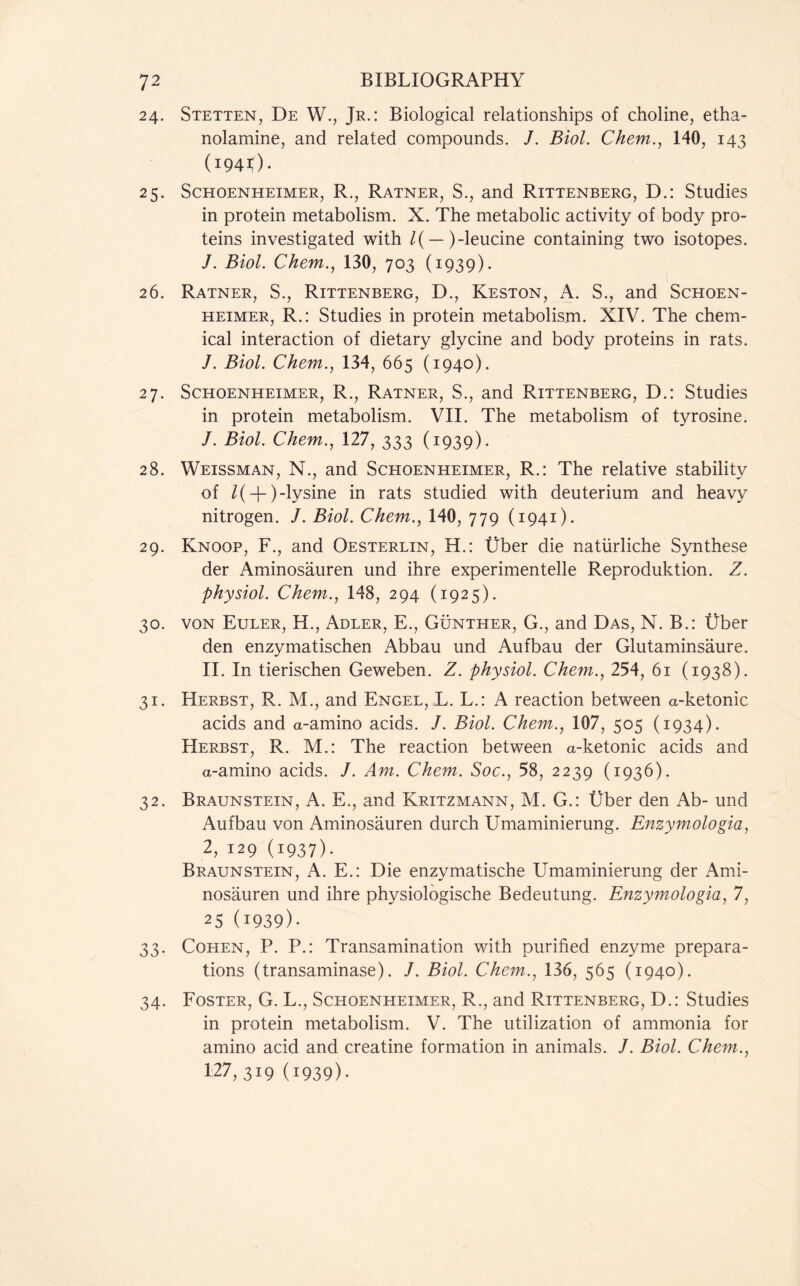 24. Stetten, De W., Jr.: Biological relationships of choline, etha- nolamine, and related compounds. /. Biol. Chem., 140, 143 (1941)■ 25. Schoenheimer, R., Ratner, S., and Rittenberg, D.: Studies in protein metabolism. X. The metabolic activity of body pro- teins investigated with /( — )-leucine containing two isotopes. /. Biol. Chem., 130, 703 (1939). 26. Ratner, S., Rittenberg, D., Keston, A. S., and Schoen- heimer, R.: Studies in protein metabolism. XIV. The chem- ical interaction of dietary glycine and body proteins in rats. J. Biol. Chem., 134, 665 (1940). 27. Schoenheimer, R., Ratner, S., and Rittenberg, D.: Studies in protein metabolism. VII. The metabolism of tyrosine. /. Biol. Chem., 127, 333 (1939). 28. Weissman, N., and Schoenheimer, R.: The relative stability of /( + )-lysine in rats studied with deuterium and heavy nitrogen. J. Biol. Chem., 140, 779 (1941). 29. Knoop, F., and Oesterlin, H.: Uber die natiirliche Synthese der Aminosauren und ihre experimentelle Reproduktion. Z. physiol. Chem,., 148, 294 (1925). 30. von Euler, H., Adler, E., Gunther, G., and Das, N. B.: Uber den enzymatischen Abbau und Aufbau der Glutaminsaure. II. In tierischen Geweben. Z. physiol. Chem., 254, 61 (1938). 31. Herbst, R. M., and Engel, L. L.: A reaction between a-ketonic acids and a-amino acids. J. Biol. Chem., 107, 505 (1934). Herbst, R. M.: The reaction between a-ketonic acids and a-amino acids. J. Am. Chem. Soc., 58, 2239 (1936). 32. Braunstein, A. E., and Kritzmann, M. G.: Uber den Ab- und Aufbau von Aminosauren durch Umaminierung. Enzymologia, 2,129 (1937). Braunstein, A. E.: Die enzymatische Umaminierung der Ami- nosauren und ihre physiologische Bedeutung. Enzymologia, 7, 25 (1939)- 33. Cohen, P. P.: Transamination with purified enzyme prepara- tions (transaminase). /. Biol. Chem., 136, 565 (1940). 34. Foster, G. L., Schoenheimer, R., and Rittenberg, D.: Studies in protein metabolism. V. The utilization of ammonia for amino acid and creatine formation in animals. J. Biol. Chem., 127, 319 (i939)-