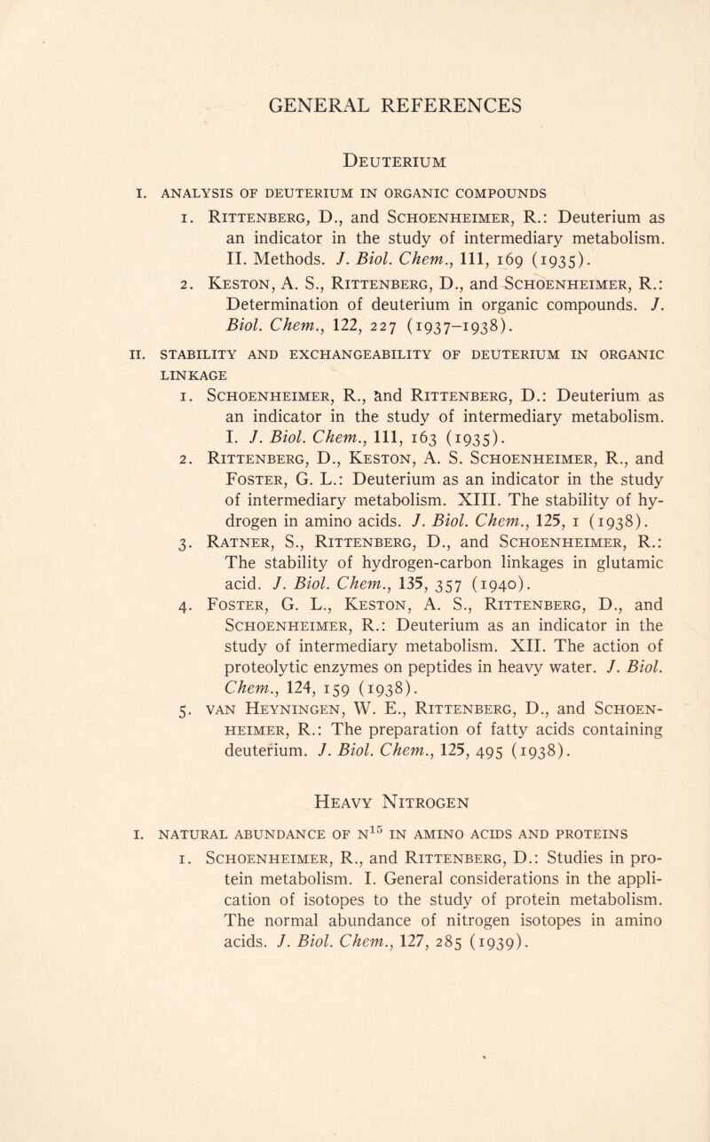 Deuterium I. ANALYSIS OF DEUTERIUM IN ORGANIC COMPOUNDS 1. Rittenberg, D., and Schoenheimer, R.: Deuterium as an indicator in the study of intermediary metabolism. II. Methods. /. Biol. Chem., Ill, 169 (1935). 2. Keston, A. S., Rittenberg, D., and Schoenheimer, R.: Determination of deuterium in organic compounds. /. Biol. Chem., 122, 227 (1937-1938). II. STABILITY AND EXCHANGEABILITY OF DEUTERIUM IN ORGANIC LINKAGE 1. Schoenheimer, R., and Rittenberg, D.: Deuterium as an indicator in the study of intermediary metabolism. I. J. Biol. Chem., Ill, 163 (1935). 2. Rittenberg, D., Keston, A. S. Schoenheimer, R., and Foster, G. L.: Deuterium as an indicator in the study of intermediary metabolism. XIII. The stability of hy- drogen in amino acids. J. Biol. Chem., 125, 1 (1938). 3. Ratner, S., Rittenberg, D., and Schoenheimer, R.: The stability of hydrogen-carbon linkages in glutamic acid. J. Biol. Chem., 135, 357 (1940). 4. Foster, G. L., Keston, A. S., Rittenberg, D., and Schoenheimer, R.: Deuterium as an indicator in the study of intermediary metabolism. XII. The action of proteolytic enzymes on peptides in heavy water. J. Biol. Chem., 124, 159 (1938). 5. van Heyningen, W. E., Rittenberg, D., and Schoen- heimer, R.: The preparation of fatty acids containing deuterium. /. Biol. Chem., 125, 495 (1938). Heavy Nitrogen I. NATURAL ABUNDANCE OF N15 IN AMINO ACIDS AND PROTEINS 1. Schoenheimer, R., and Rittenberg, D.: Studies in pro- tein metabolism. I. General considerations in the appli- cation of isotopes to the study of protein metabolism. The normal abundance of nitrogen isotopes in amino