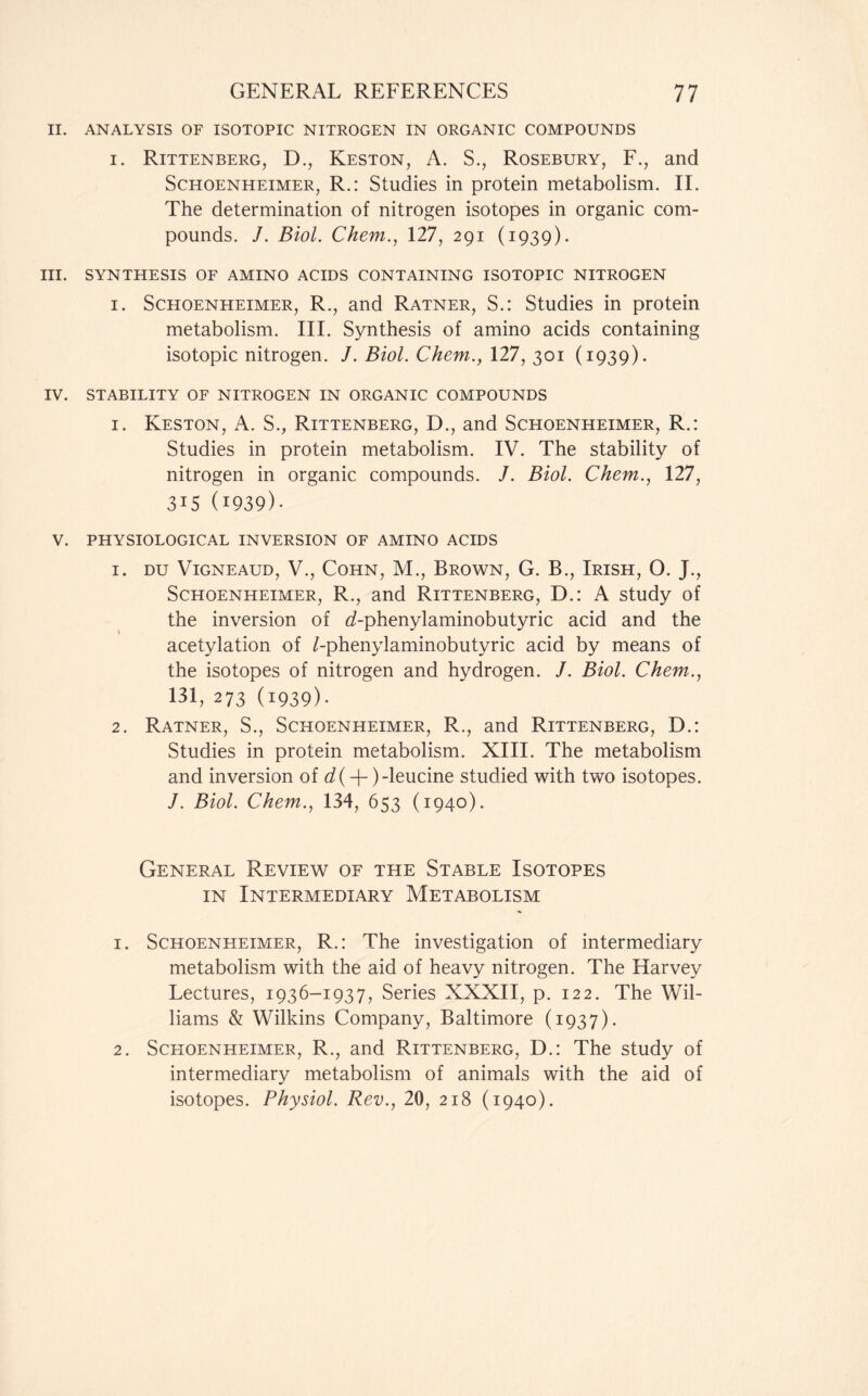 II. ANALYSIS OF ISOTOPIC NITROGEN IN ORGANIC COMPOUNDS i. Rittenberg, D., Keston, A. S., Rosebury, F., and Schoenheimer, R.: Studies in protein metabolism. II. The determination of nitrogen isotopes in organic com- pounds. /. Biol. Chem., 127, 291 (1939). III. SYNTHESIS OF AMINO ACIDS CONTAINING ISOTOPIC NITROGEN 1. Schoenheimer, R., and Ratner, S.: Studies in protein metabolism. III. Synthesis of amino acids containing isotopic nitrogen. J. Biol. Chem., 127, 301 (1939). IV. STABILITY OF NITROGEN IN ORGANIC COMPOUNDS 1. Keston, A. S., Rittenberg, D., and Schoenheimer, R.: Studies in protein metabolism. IV. The stability of nitrogen in organic compounds. /. Biol. Chem., 127, 315 (1939)- V. PHYSIOLOGICAL INVERSION OF AMINO ACIDS 1. DU VlGNEAUD, V., COHN, M., BROWN, G. B., IRISH, O. J., Schoenheimer, R., and Rittenberg, D.: A study of the inversion of d-phenylaminobutyric acid and the acetylation of Lphenylaminobutyric acid by means of the isotopes of nitrogen and hydrogen. /. Biol. Chem., 131, 273 (1939)- 2. Ratner, S., Schoenheimer, R., and Rittenberg, D.: Studies in protein metabolism. XIII. The metabolism and inversion of -leucine studied with two isotopes. /. Biol. Chem., 134, 653 (1940). General Review of the Stable Isotopes in Intermediary Metabolism 1. Schoenheimer, R.: The investigation of intermediary metabolism with the aid of heavy nitrogen. The Harvey Lectures, 1936-1937, Series XXXII, p. 122. The Wil- liams & Wilkins Company, Baltimore (1937). 2. Schoenheimer, R., and Rittenberg, D.: The study of intermediary metabolism of animals with the aid of isotopes. Physiol. Rev., 20, 218 (1940).