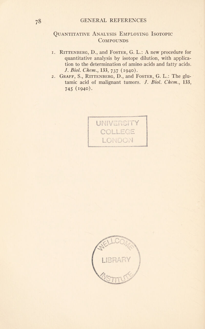 Quantitative Analysis Employing Isotopic Compounds 1. Rittenberg, D., and Foster, G. L.: A new procedure for quantitative analysis by isotope dilution, with applica- tion to the determination of amino acids and fatty acids. J. Biol. Chem., 133, 737 (1940). 2. Graff, S., Rittenberg, D., and Foster, G. L.: The glu- tamic acid of malignant tumors. J. Biol. Chem., 133, 745 (1940).
