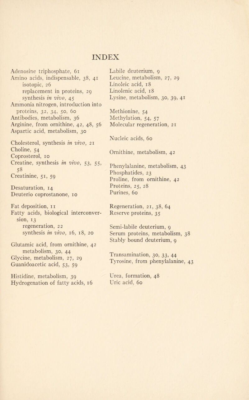INDEX Adenosine triphosphate, 61 Amino acids, indispensable, 38, 41 isotopic, 26 replacement in proteins, 29 synthesis in vivo, 45 Ammonia nitrogen, introduction into proteins, 32, 34, 50, 60 Antibodies, metabolism, 36 Arginine, from ornithine, 42, 48, 56 Aspartic acid, metabolism, 30 Cholesterol, synthesis in vivo, 21 Choline, 54 Coprosterol, 10 Creatine, synthesis in vivo, 53, 55, 58 . . Creatinine, 51, 59 Desaturation, 14 Deuterio coprostanone, 10 Fat deposition, n Fatty acids, biological interconver- sion, 13 regeneration, 22 synthesis in vivo, 16, 18, 20 Glutamic acid, from ornithine, 42 metabolism, 30, 44 Glycine, metabolism, 27, 29 Guanidoacetic acid, 53, 59 Histidine, metabolism, 39 Hydrogenation of fatty acids, 16 Labile deuterium, 9 Leucine, metabolism, 27, 29 Linoleic acid, 18 Linolenic acid, 18 Lysine, metabolism, 30, 39, 41 Methionine, 54 Methylation, 54, 57 Molecular regeneration, 21 Nucleic acids, 60 Ornithine, metabolism, 42 Phenylalanine, metabolism, 43 Phosphatides, 23 Proline, from ornithine, 42 Proteins, 25, 28 Purines, 60 Regeneration, 21, 38, 64 Reserve proteins, 35 Semi-labile deuterium, 9 Serum proteins, metabolism, 38 Stably bound deuterium, 9 Transamination, 30, 33, 44 Tyrosine, from phenylalanine, 43 Urea, formation, 48 Uric acid, 60