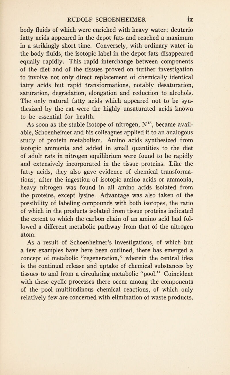 body fluids of which were enriched with heavy water; deuterio fatty acids appeared in the depot fats and reached a maximum in a strikingly short time. Conversely, with ordinary water in the body fluids, the isotopic label in the depot fats disappeared equally rapidly. This rapid interchange between components of the diet and of the tissues proved on further investigation to involve not only direct replacement of chemically identical fatty acids but rapid transformations, notably desaturation, saturation, degradation, elongation and reduction to alcohols. The only natural fatty acids which appeared not to be syn- thesized by the rat were the highly unsaturated acids known to be essential for health. As soon as the stable isotope of nitrogen, N15, became avail- able, Schoenheimer and his colleagues applied it to an analogous study of protein metabolism. Amino acids synthesized from isotopic ammonia and added in small quantities to the diet of adult rats in nitrogen equilibrium were found to be rapidly and extensively incorporated in the tissue proteins. Like the fatty acids, they also gave evidence of chemical transforma- tions; after the ingestion of isotopic amino acids or ammonia, heavy nitrogen was found in all amino acids isolated from the proteins, except lysine. Advantage was also taken of the possibility of labeling compounds with both isotopes, the ratio of which in the products isolated from tissue proteins indicated the extent to which the carbon chain of an amino acid had fol- lowed a different metabolic pathway from that of the nitrogen atom. As a result of Schoenheimer’s investigations, of which but a few examples have here been outlined, there has emerged a concept of metabolic “regeneration,” wherein the central idea is the continual release and uptake of chemical substances by tissues to and from a circulating metabolic “pool.” Coincident with these cyclic processes there occur among the components of the pool multitudinous chemical reactions, of which only relatively few are concerned with elimination of waste products.