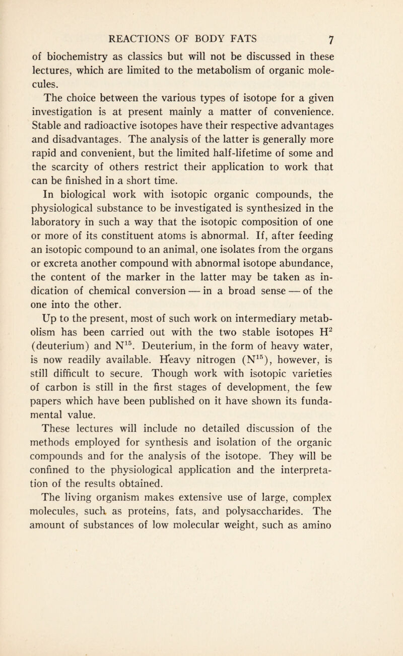 of biochemistry as classics but will not be discussed in these lectures, which are limited to the metabolism of organic mole- cules. The choice between the various types of isotope for a given investigation is at present mainly a matter of convenience. Stable and radioactive isotopes have their respective advantages and disadvantages. The analysis of the latter is generally more rapid and convenient, but the limited half-lifetime of some and the scarcity of others restrict their application to work that can be finished in a short time. In biological work with isotopic organic compounds, the physiological substance to be investigated is synthesized in the laboratory in such a way that the isotopic composition of one or more of its constituent atoms is abnormal. If, after feeding an isotopic compound to an animal, one isolates from the organs or excreta another compound with abnormal isotope abundance, the content of the marker in the latter may be taken as in- dication of chemical conversion — in a broad sense — of the one into the other. Up to the present, most of such work on intermediary metab- olism has been carried out with the two stable isotopes H2 (deuterium) and N15. Deuterium, in the form of heavy water, is now readily available. tfeavy nitrogen (N15), however, is still difficult to secure. Though work with isotopic varieties of carbon is still in the first stages of development, the few papers which have been published on it have shown its funda- mental value. These lectures will include no detailed discussion of the methods employed for synthesis and isolation of the organic compounds and for the analysis of the isotope. They will be confined to the physiological application and the interpreta- tion of the results obtained. The living organism makes extensive use of large, complex molecules, such as proteins, fats, and polysaccharides. The amount of substances of low molecular weight, such as amino