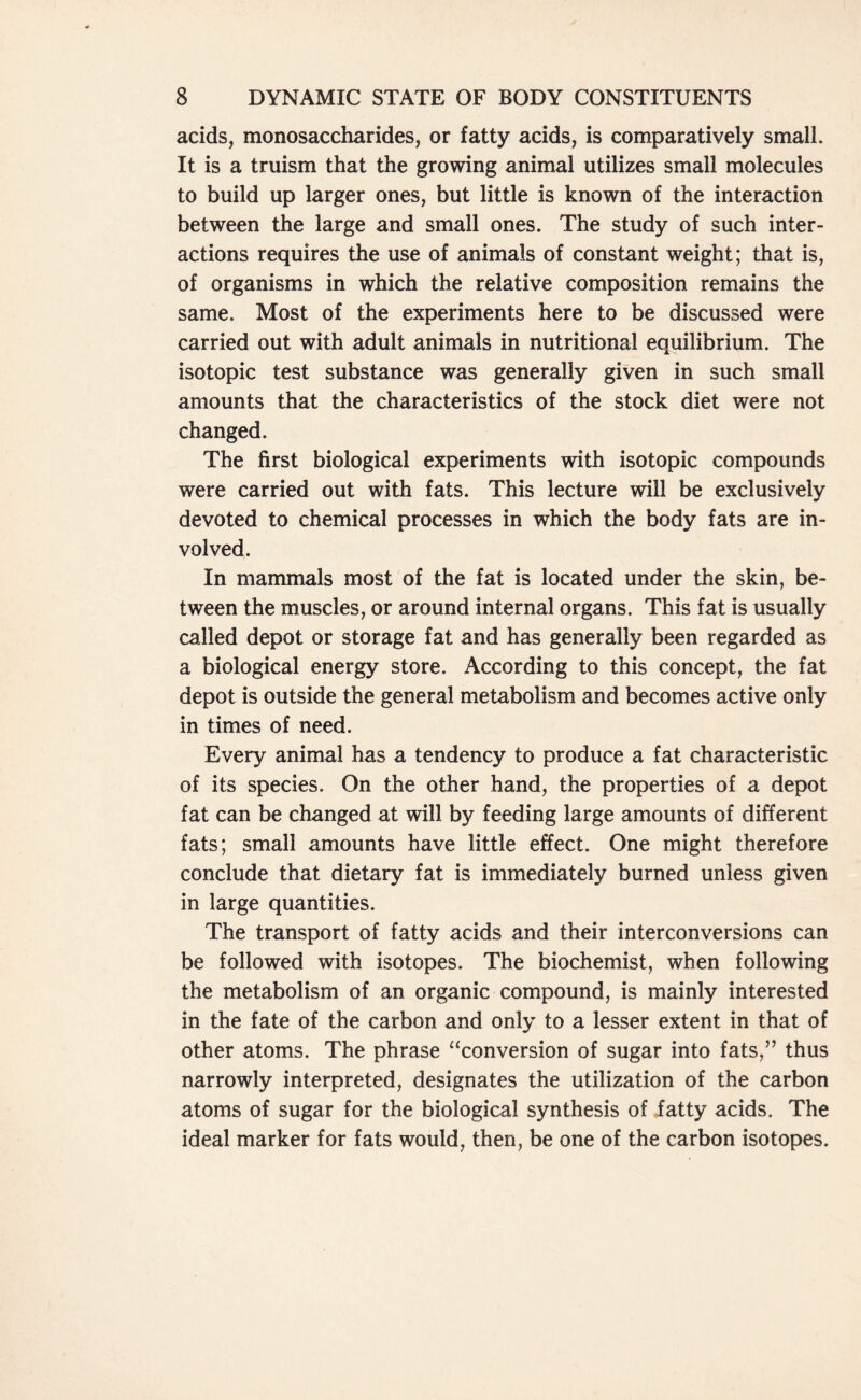 acids, monosaccharides, or fatty acids, is comparatively small. It is a truism that the growing animal utilizes small molecules to build up larger ones, but little is known of the interaction between the large and small ones. The study of such inter- actions requires the use of animals of constant weight; that is, of organisms in which the relative composition remains the same. Most of the experiments here to be discussed were carried out with adult animals in nutritional equilibrium. The isotopic test substance was generally given in such small amounts that the characteristics of the stock diet were not changed. The first biological experiments with isotopic compounds were carried out with fats. This lecture will be exclusively devoted to chemical processes in which the body fats are in- volved. In mammals most of the fat is located under the skin, be- tween the muscles, or around internal organs. This fat is usually called depot or storage fat and has generally been regarded as a biological energy store. According to this concept, the fat depot is outside the general metabolism and becomes active only in times of need. Every animal has a tendency to produce a fat characteristic of its species. On the other hand, the properties of a depot fat can be changed at will by feeding large amounts of different fats; small amounts have little effect. One might therefore conclude that dietary fat is immediately burned unless given in large quantities. The transport of fatty acids and their interconversions can be followed with isotopes. The biochemist, when following the metabolism of an organic compound, is mainly interested in the fate of the carbon and only to a lesser extent in that of other atoms. The phrase “conversion of sugar into fats,” thus narrowly interpreted, designates the utilization of the carbon atoms of sugar for the biological synthesis of fatty acids. The ideal marker for fats would, then, be one of the carbon isotopes.