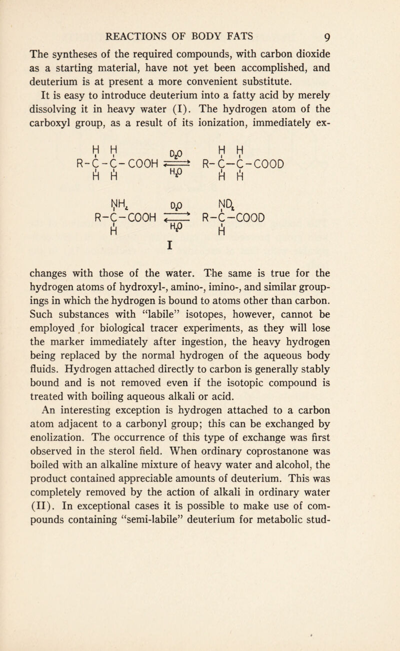 The syntheses of the required compounds, with carbon dioxide as a starting material, have not yet been accomplished, and deuterium is at present a more convenient substitute. It is easy to introduce deuterium into a fatty acid by merely dissolving it in heavy water (I). The hydrogen atom of the carboxyl group, as a result of its ionization, immediately ex- H i H i 0,0 H H i i c- C-COOH 5=i R-C-C A h40 A h op NO, R- •C-COOH A — > R-C—C( A Hp changes with those of the water. The same is true for the hydrogen atoms of hydroxyl-, amino-, imino-, and similar group- ings in which the hydrogen is bound to atoms other than carbon. Such substances with “labile” isotopes, however, cannot be employed for biological tracer experiments, as they will lose the marker immediately after ingestion, the heavy hydrogen being replaced by the normal hydrogen of the aqueous body fluids. Hydrogen attached directly to carbon is generally stably bound and is not removed even if the isotopic compound is treated with boiling aqueous alkali or acid. An interesting exception is hydrogen attached to a carbon atom adjacent to a carbonyl group; this can be exchanged by enolization. The occurrence of this type of exchange was first observed in the sterol field. When ordinary coprostanone was boiled with an alkaline mixture of heavy water and alcohol, the product contained appreciable amounts of deuterium. This was completely removed by the action of alkali in ordinary water (II). In exceptional cases it is possible to make use of com- pounds containing “semi-labile” deuterium for metabolic stud-