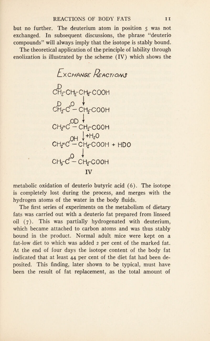 but no further. The deuterium atom in position 5 was not exchanged. In subsequent discussions, the phrase “deuterio compounds” will always imply that the isotope is stably bound. The theoretical application of the principle of lability through enolization is illustrated by the scheme (IV) which shows the Exchange Re act/owes D CH2-CH2-CHtCOOH jD ,p 1 CH.-C - CHrCOOH PD 1 CHf C — CH2-C00H OH l+ti2° CHfC — CHjfCOOH + HDO ,0 I CHj-C - CHfCOOH IV metabolic oxidation of deuterio butyric acid (6). The isotope is completely lost during the process, and merges with the hydrogen atoms of the water in the body fluids. The first series of experiments on the metabolism of dietary fats was carried out with a deuterio fat prepared from linseed oil (7). This was partially hydrogenated with deuterium, which became attached to carbon atoms and was thus stably bound in the product. Normal adult mice were kept on a fat-low diet to which was added 2 per cent of the marked fat. At the end of four days the isotope content of the body fat indicated that at least 44 per cent of the diet fat had been de- posited. This finding, later shown to be typical, must have been the result of fat replacement, as the total amount of