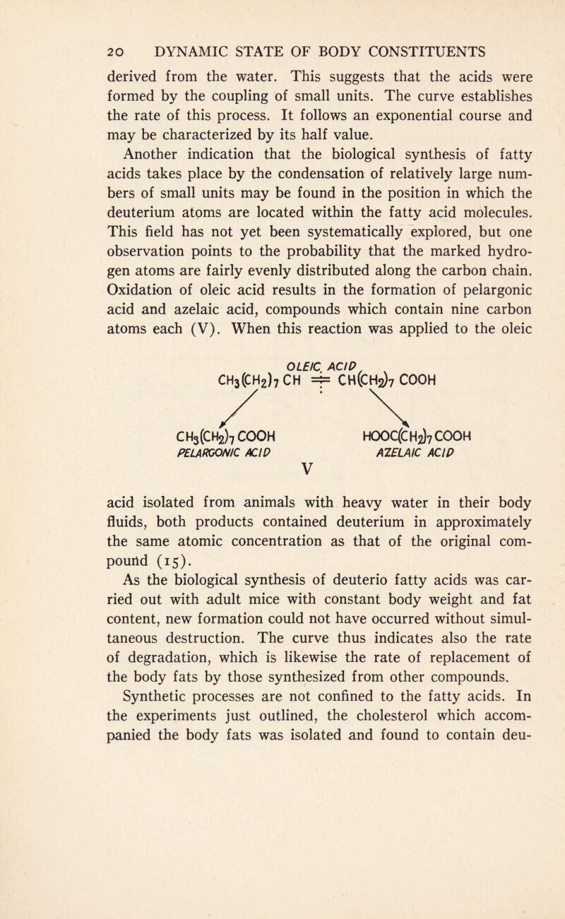 derived from the water. This suggests that the acids were formed by the coupling of small units. The curve establishes the rate of this process. It follows an exponential course and may be characterized by its half value. Another indication that the biological synthesis of fatty acids takes place by the condensation of relatively large num- bers of small units may be found in the position in which the deuterium atoms are located within the fatty acid molecules. This field has not yet been systematically explored, but one observation points to the probability that the marked hydro- gen atoms are fairly evenly distributed along the carbon chain. Oxidation of oleic acid results in the formation of pelargonic acid and azelaic acid, compounds which contain nine carbon atoms each (V). When this reaction was applied to the oleic OLEIC ACID, CH3(CH2)7CH =b CH(CH2)7COOH / : \ CH3(CH2)7 COOH HOOC(CH2)7 cooh PELARGONIC ACID AZELAIC ACID V acid isolated from animals with heavy water in their body fluids, both products contained deuterium in approximately the same atomic concentration as that of the original com- pouild (15). As the biological synthesis of deuterio fatty acids was car- ried out with adult mice with constant body weight and fat content, new formation could not have occurred without simul- taneous destruction. The curve thus indicates also the rate of degradation, which is likewise the rate of replacement of the body fats by those synthesized from other compounds. Synthetic processes are not confined to the fatty acids. In the experiments just outlined, the cholesterol which accom- panied the body fats was isolated and found to contain deu-
