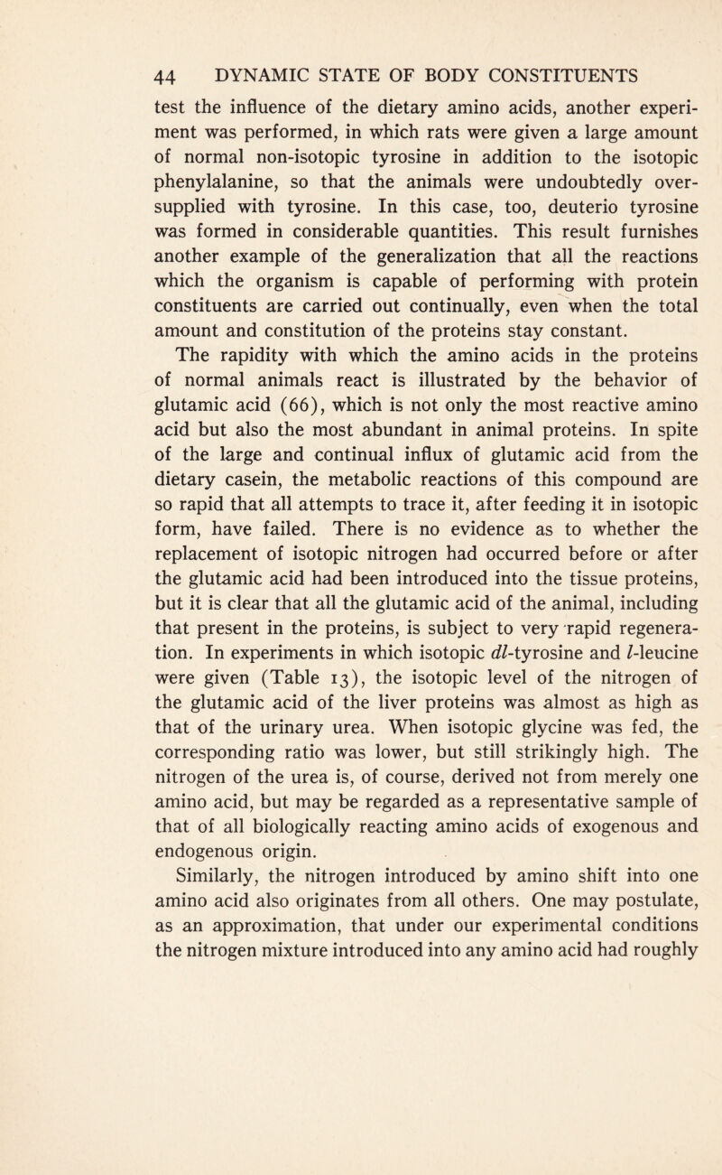 test the influence of the dietary amino acids, another experi- ment was performed, in which rats were given a large amount of normal non-isotopic tyrosine in addition to the isotopic phenylalanine, so that the animals were undoubtedly over- supplied with tyrosine. In this case, too, deuterio tyrosine was formed in considerable quantities. This result furnishes another example of the generalization that all the reactions which the organism is capable of performing with protein constituents are carried out continually, even when the total amount and constitution of the proteins stay constant. The rapidity with which the amino acids in the proteins of normal animals react is illustrated by the behavior of glutamic acid (66), which is not only the most reactive amino acid but also the most abundant in animal proteins. In spite of the large and continual influx of glutamic acid from the dietary casein, the metabolic reactions of this compound are so rapid that all attempts to trace it, after feeding it in isotopic form, have failed. There is no evidence as to whether the replacement of isotopic nitrogen had occurred before or after the glutamic acid had been introduced into the tissue proteins, but it is clear that all the glutamic acid of the animal, including that present in the proteins, is subject to very rapid regenera- tion. In experiments in which isotopic {//-tyrosine and /-leucine were given (Table 13), the isotopic level of the nitrogen of the glutamic acid of the liver proteins was almost as high as that of the urinary urea. When isotopic glycine was fed, the corresponding ratio was lower, but still strikingly high. The nitrogen of the urea is, of course, derived not from merely one amino acid, but may be regarded as a representative sample of that of all biologically reacting amino acids of exogenous and endogenous origin. Similarly, the nitrogen introduced by amino shift into one amino acid also originates from all others. One may postulate, as an approximation, that under our experimental conditions the nitrogen mixture introduced into any amino acid had roughly