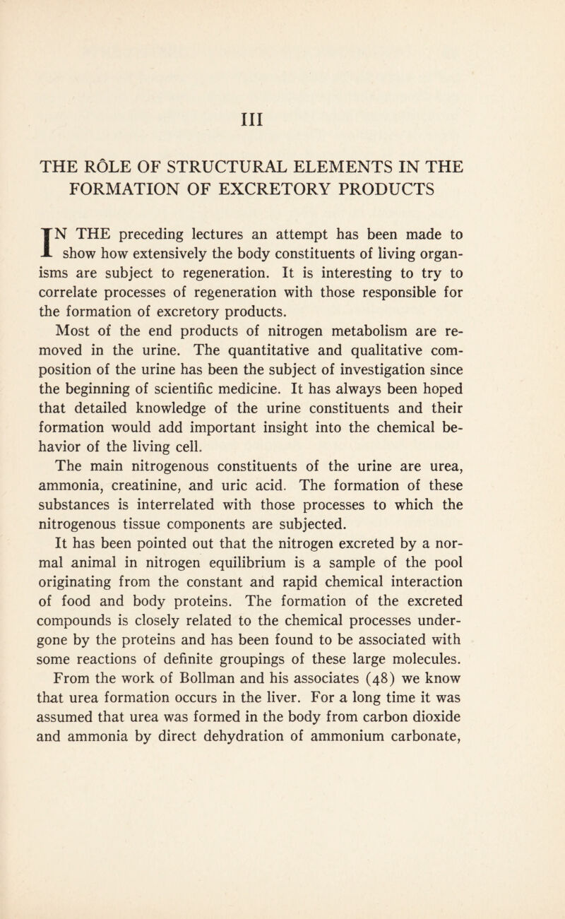 Ill THE ROLE OF STRUCTURAL ELEMENTS IN THE FORMATION OF EXCRETORY PRODUCTS IN THE preceding lectures an attempt has been made to show how extensively the body constituents of living organ- isms are subject to regeneration. It is interesting to try to correlate processes of regeneration with those responsible for the formation of excretory products. Most of the end products of nitrogen metabolism are re- moved in the urine. The quantitative and qualitative com- position of the urine has been the subject of investigation since the beginning of scientific medicine. It has always been hoped that detailed knowledge of the urine constituents and their formation would add important insight into the chemical be- havior of the living cell. The main nitrogenous constituents of the urine are urea, ammonia, creatinine, and uric acid. The formation of these substances is interrelated with those processes to which the nitrogenous tissue components are subjected. It has been pointed out that the nitrogen excreted by a nor- mal animal in nitrogen equilibrium is a sample of the pool originating from the constant and rapid chemical interaction of food and body proteins. The formation of the excreted compounds is closely related to the chemical processes under- gone by the proteins and has been found to be associated with some reactions of definite groupings of these large molecules. From the work of Boilman and his associates (48) we know that urea formation occurs in the liver. For a long time it was assumed that urea was formed in the body from carbon dioxide and ammonia by direct dehydration of ammonium carbonate,