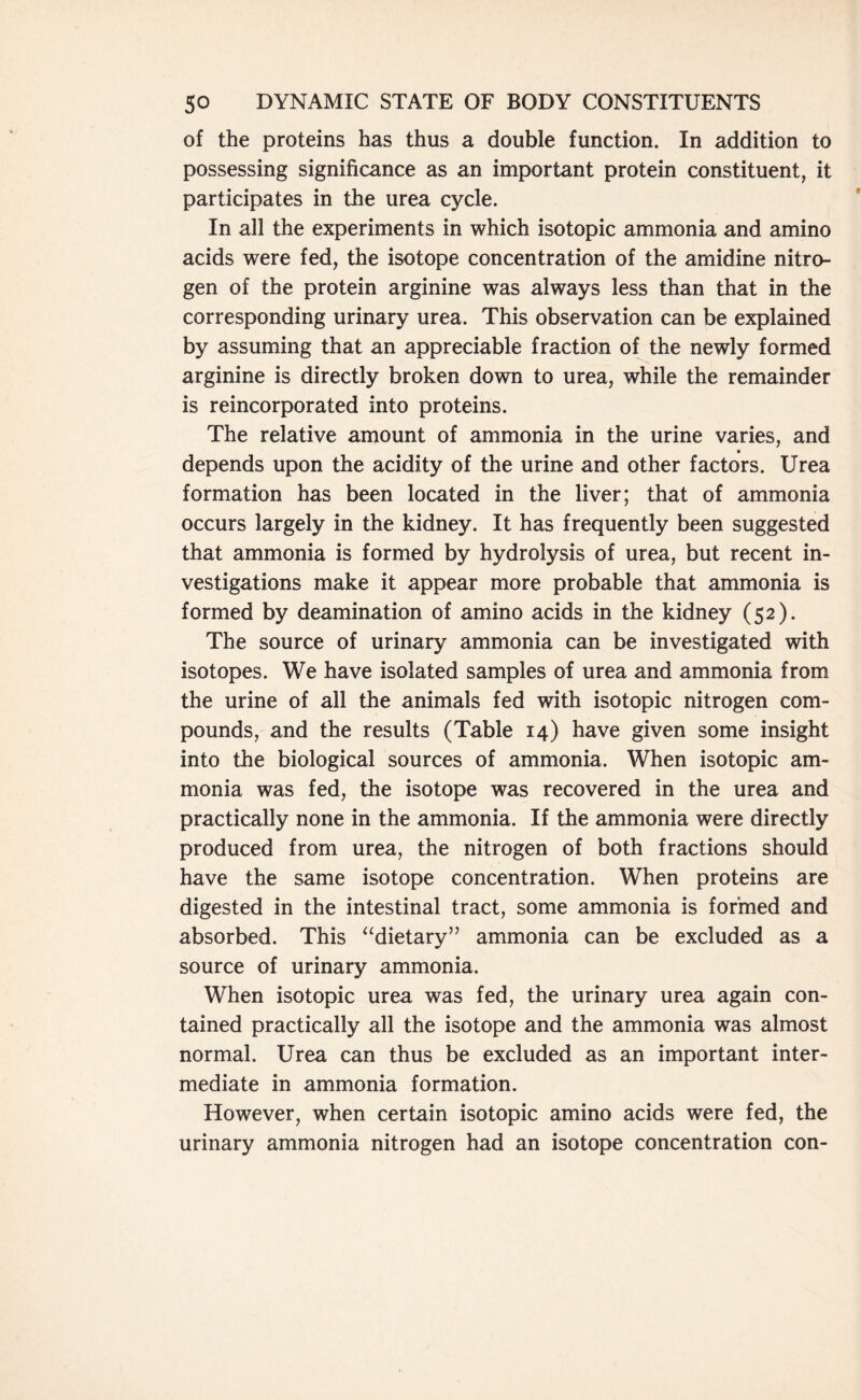 of the proteins has thus a double function. In addition to possessing significance as an important protein constituent, it participates in the urea cycle. In all the experiments in which isotopic ammonia and amino acids were fed, the isotope concentration of the amidine nitro- gen of the protein arginine was always less than that in the corresponding urinary urea. This observation can be explained by assuming that an appreciable fraction of the newly formed arginine is directly broken down to urea, while the remainder is reincorporated into proteins. The relative amount of ammonia in the urine varies, and depends upon the acidity of the urine and other factors. Urea formation has been located in the liver; that of ammonia occurs largely in the kidney. It has frequently been suggested that ammonia is formed by hydrolysis of urea, but recent in- vestigations make it appear more probable that ammonia is formed by deamination of amino acids in the kidney (52). The source of urinary ammonia can be investigated with isotopes. We have isolated samples of urea and ammonia from the urine of all the animals fed with isotopic nitrogen com- pounds, and the results (Table 14) have given some insight into the biological sources of ammonia. When isotopic am- monia was fed, the isotope was recovered in the urea and practically none in the ammonia. If the ammonia were directly produced from urea, the nitrogen of both fractions should have the same isotope concentration. When proteins are digested in the intestinal tract, some ammonia is formed and absorbed. This “dietary” ammonia can be excluded as a source of urinary ammonia. When isotopic urea was fed, the urinary urea again con- tained practically all the isotope and the ammonia was almost normal. Urea can thus be excluded as an important inter- mediate in ammonia formation. However, when certain isotopic amino acids were fed, the urinary ammonia nitrogen had an isotope concentration con-