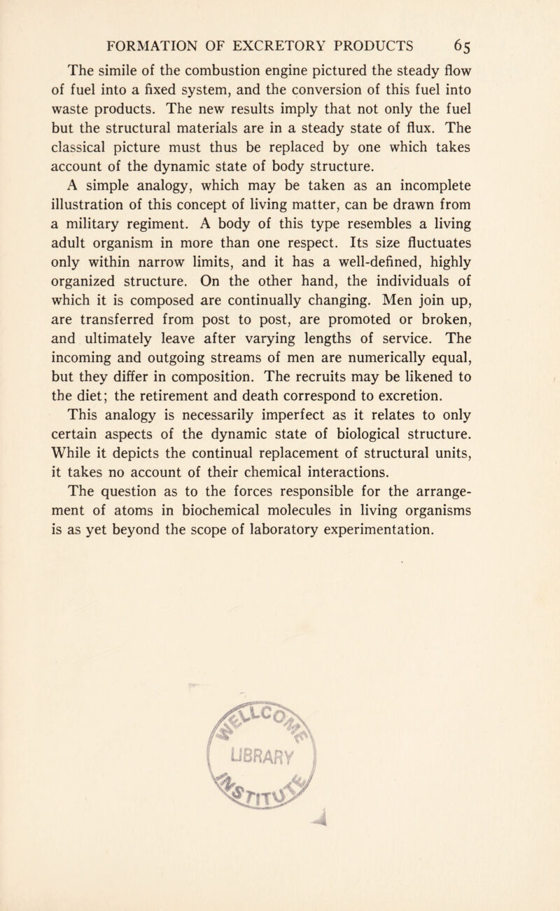 The simile of the combustion engine pictured the steady flow of fuel into a fixed system, and the conversion of this fuel into waste products. The new results imply that not only the fuel but the structural materials are in a steady state of flux. The classical picture must thus be replaced by one which takes account of the dynamic state of body structure. A simple analogy, which may be taken as an incomplete illustration of this concept of living matter, can be drawn from a military regiment. A body of this type resembles a living adult organism in more than one respect. Its size fluctuates only within narrow limits, and it has a well-defined, highly organized structure. On the other hand, the individuals of which it is composed are continually changing. Men join up, are transferred from post to post, are promoted or broken, and ultimately leave after varying lengths of service. The incoming and outgoing streams of men are numerically equal, but they differ in composition. The recruits may be likened to the diet; the retirement and death correspond to excretion. This analogy is necessarily imperfect as it relates to only certain aspects of the dynamic state of biological structure. While it depicts the continual replacement of structural units, it takes no account of their chemical interactions. The question as to the forces responsible for the arrange- ment of atoms in biochemical molecules in living organisms is as yet beyond the scope of laboratory experimentation.