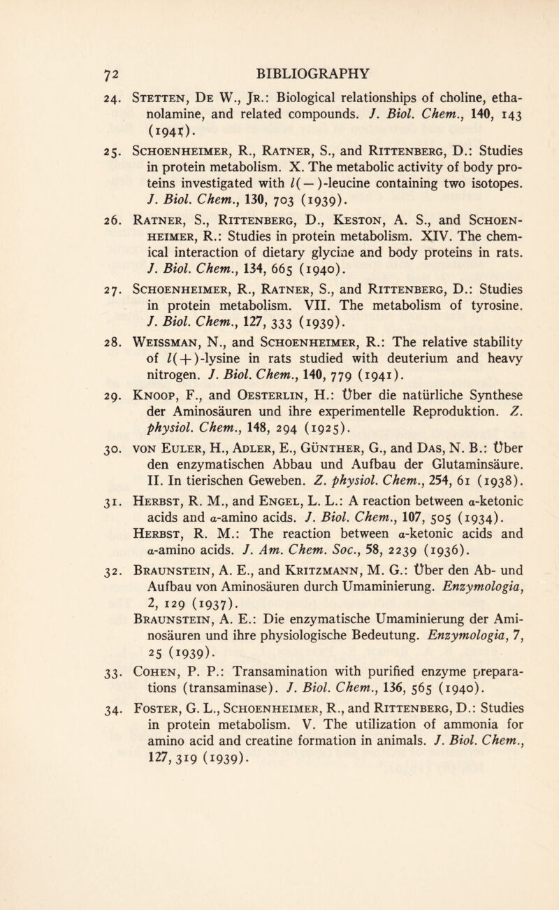 24. Stetten, De W., Jr.: Biological relationships of choline, etha- nolamine, and related compounds. J. Biol. Chem., 140, 143 (1940. 25. Schoenheimer, R., Ratner, S., and Rittenberg, D.: Studies in protein metabolism. X. The metabolic activity of body pro- teins investigated with /( — )-leucine containing two isotopes. J. Biol. Chem., 130, 703 (1939). 26. Ratner, S., Rittenberg, D., Keston, A. S., and Schoen- heimer, R.: Studies in protein metabolism. XIV. The chem- ical interaction of dietary glycine and body proteins in rats. J. Biol. Chem., 134, 665 (1940). 27. Schoenheimer, R., Ratner, S., and Rittenberg, D.: Studies in protein metabolism. VII. The metabolism of tyrosine. J. Biol. Chem., 127, 333 (1939). 28. Weissman, N., and Schoenheimer, R.: The relative stability of /(-j-)-lysine in rats studied with deuterium and heavy nitrogen. J. Biol. Chem., 140, 779 (1941). 29. Knoop, F., and Oesterlin, H.: Uber die natiirliche Synthese der Aminosauren und ihre experimentelle Reproduktion. Z. physiol. Chem., 148, 294 (1925). 30. von Euler, H., Adler, E., Gunther, G., and Das, N. B.: Uber den enzymatischen Abbau und Aufbau der Glutaminsaure. II. In tierischen Geweben. Z. physiol. Chem., 254, 61 (1938). 31. Herbst, R. M., and Engel, L. L.: A reaction between a-ketonic acids and a-amino acids. J. Biol. Chem., 107, 505 (1934). Herbst, R. M.: The reaction between a-ketonic acids and a-amino acids. J. Am. Chem. Soc., 58, 2239 (1936). 32. Braunstein, A. E., and Kritzmann, M. G.: Uber den Ab- und Aufbau von Aminosauren durch Umaminierung. Enzymologia, 2, 129 (1937)- Braunstein, A. E.: Die enzymatische Umaminierung der Ami- nosauren und ihre physiologische Bedeutung. Enzymologia, 7, 25 (1939)- 33. Cohen, P. P.: Transamination with purified enzyme prepara- tions (transaminase). /. Biol. Chem., 136, 565 (1940). 34. Foster, G. L., Schoenheimer, R., and Rittenberg, D.: Studies in protein metabolism. V. The utilization of ammonia for amino acid and creatine formation in animals. J. Biol. Chem., 127,3x9 (1939)-
