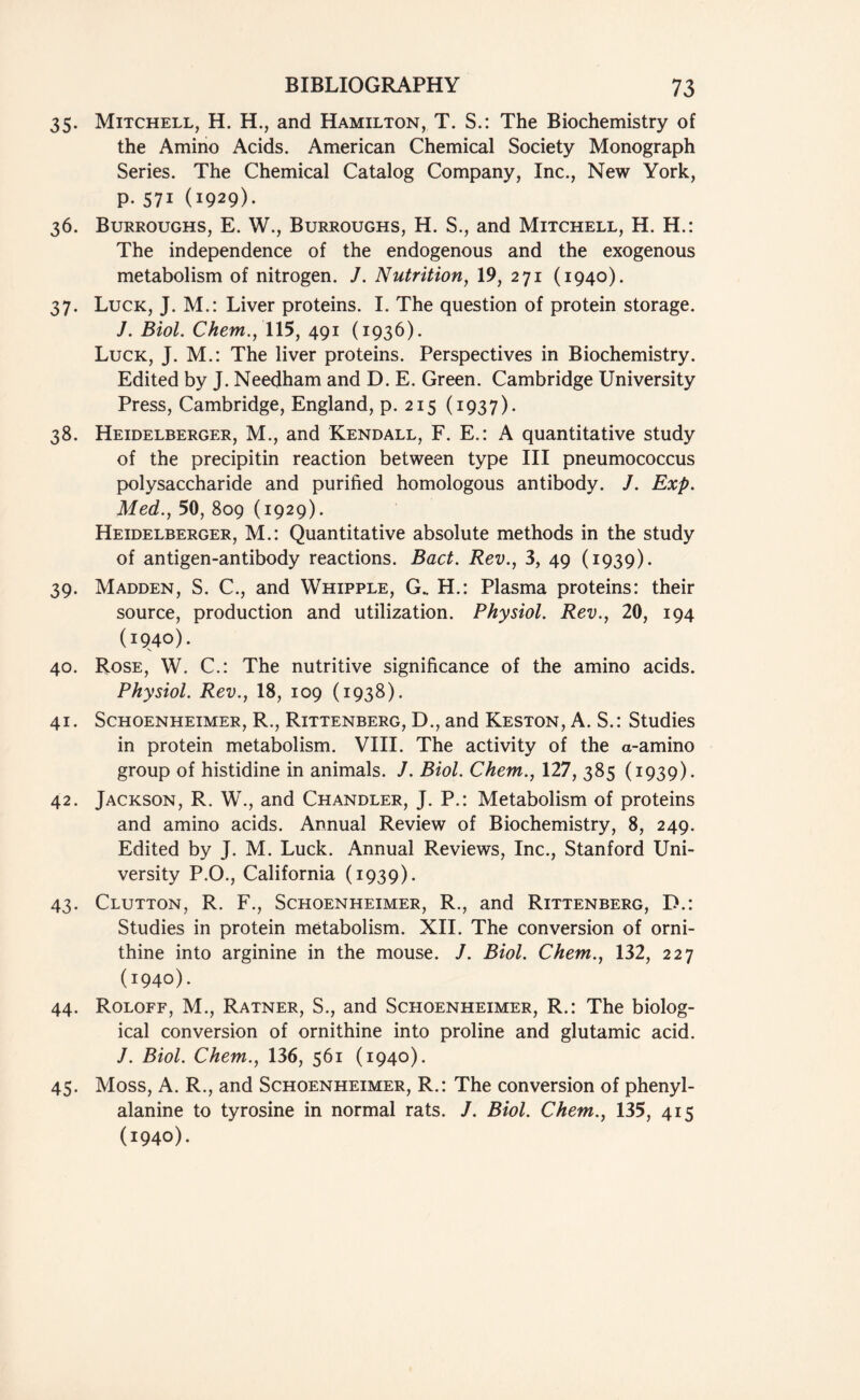 35. Mitchell, H. H., and Hamilton, T. S.: The Biochemistry of the Amino Acids. American Chemical Society Monograph Series. The Chemical Catalog Company, Inc., New York, p. 571 (1929)- 36. Burroughs, E. W., Burroughs, H. S., and Mitchell, H. H.: The independence of the endogenous and the exogenous metabolism of nitrogen. J. Nutrition, 19, 271 (1940). 37. Luck, J. M.: Liver proteins. I. The question of protein storage. J. Biol. Chem., 115, 491 (1936). Luck, J. M.: The liver proteins. Perspectives in Biochemistry. Edited by J. Needham and D. E. Green. Cambridge University Press, Cambridge, England, p. 215 (1937). 38. Heidelberger, M., and Kendall, F. E.: A quantitative study of the precipitin reaction between type III pneumococcus polysaccharide and purified homologous antibody. /. Exp. Med., 50, 809 (1929). Heidelberger, M.: Quantitative absolute methods in the study of antigen-antibody reactions. Bad. Rev., 3, 49 (1939). 39. Madden, S. C., and Whipple, G. H.: Plasma proteins: their source, production and utilization. Physiol. Rev., 20, 194 (1940). V 40. Rose, W. C.: The nutritive significance of the amino acids. Physiol. Rev., 18, 109 (1938). 41. Schoenheimer, R., Rittenberg, D., and Keston, A. S.: Studies in protein metabolism. VIII. The activity of the a-amino group of histidine in animals. J. Biol. Chem., 127, 385 (1939). 42. Jackson, R. W., and Chandler, J. P.: Metabolism of proteins and amino acids. Annual Review of Biochemistry, 8, 249. Edited by J. M. Luck. Annual Reviews, Inc., Stanford Uni- versity P.O., California (1939). 43. Clutton, R. F., Schoenheimer, R., and Rittenberg, D.: Studies in protein metabolism. XII. The conversion of orni- thine into arginine in the mouse. J. Biol. Chem., 132, 227 (1940). 44. Roloff, M., Ratner, S., and Schoenheimer, R.: The biolog- ical conversion of ornithine into proline and glutamic acid. J. Biol. Chem., 136, 561 (1940). 45. Moss, A. R., and Schoenheimer, R.: The conversion of phenyl- alanine to tyrosine in normal rats. J. Biol. Chem., 135, 415 (1940).