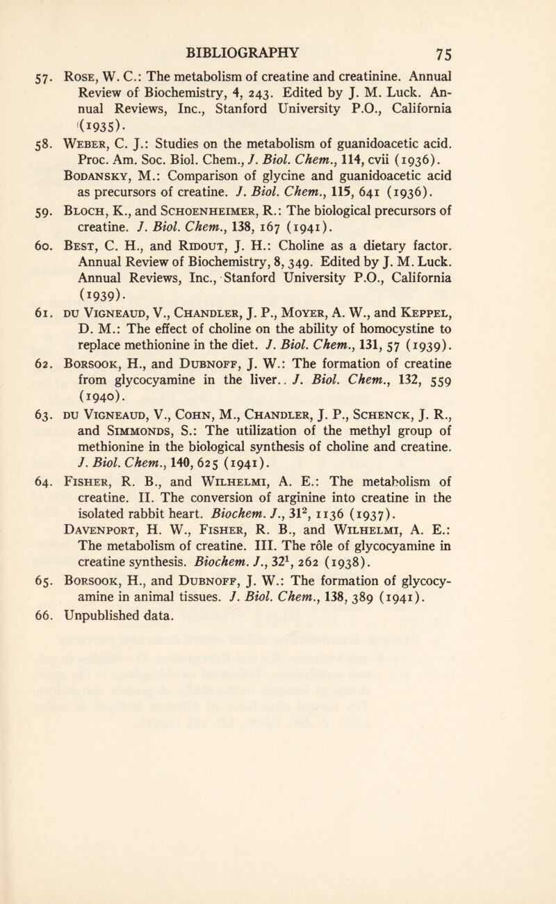 57. Rose, W. C.: The metabolism of creatine and creatinine. Annual Review of Biochemistry, 4, 243. Edited by J. M. Luck. An- nual Reviews, Inc., Stanford University P.O., California l(I93S>- 58. Weber, C. J.: Studies on the metabolism of guanidoacetic acid. Proc. Am. Soc. Biol. Chem., /. Biol. Chem., 114, cvii (1936). Bodansky, M.: Comparison of glycine and guanidoacetic acid as precursors of creatine. /. Biol. Chem., 115, 641 (1936). 59. Bloch, K., and Schoenheimer, R.: The biological precursors of creatine. J. Biol. Chem., 138, 167 (1941). 60. Best, C. H., and Ridout, J. H.: Choline as a dietary factor. Annual Review of Biochemistry, 8, 349. Edited by J. M. Luck. Annual Reviews, Inc., Stanford University P.O., California (1939)- 61. DU VlGNEAUD, V., CHANDLER, J. P., MOYER, A. W., and KEPPEL, D. M.: The effect of choline on the ability of homocystine to replace methionine in the diet. J. Biol. Chem., 131, 57 (1939). 62. Borsook, H., and Dubnoff, J. W.: The formation of creatine from glycocyamine in the liver.. J. Biol. Chem., 132, 559 (1940). 63. DU VlGNEAUD, V., COHN, M., CHANDLER, J. P., SCHENCK, J. R., and Simmonds, S.: The utilization of the methyl group of methionine in the biological synthesis of choline and creatine. J. Biol. Chem., 140, 625 (1941). 64. Fisher, R. B., and Wilhelmi, A. E.: The metabolism of creatine. II. The conversion of arginine into creatine in the isolated rabbit heart. Biochem. /., 312, 1136 (1937). Davenport, H. W., Fisher, R. B., and Wilhelmi, A. E.: The metabolism of creatine. III. The role of glycocyamine in creatine synthesis. Biochem. J., 321, 262 (1938). 65. Borsook, H., and Dubnoff, J. W.: The formation of glycocy- amine in animal tissues. J. Biol. Chem., 138, 389 (1941). 66. Unpublished data.